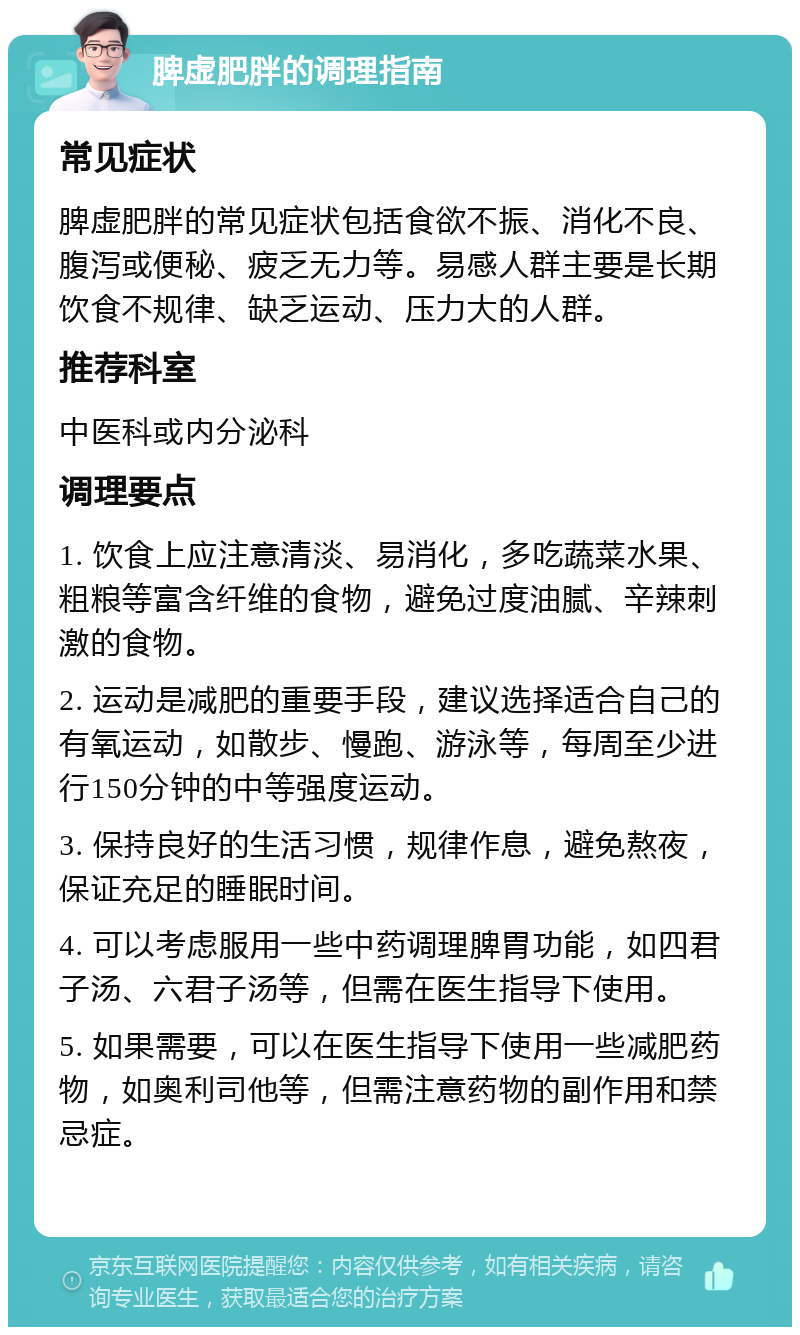 脾虚肥胖的调理指南 常见症状 脾虚肥胖的常见症状包括食欲不振、消化不良、腹泻或便秘、疲乏无力等。易感人群主要是长期饮食不规律、缺乏运动、压力大的人群。 推荐科室 中医科或内分泌科 调理要点 1. 饮食上应注意清淡、易消化，多吃蔬菜水果、粗粮等富含纤维的食物，避免过度油腻、辛辣刺激的食物。 2. 运动是减肥的重要手段，建议选择适合自己的有氧运动，如散步、慢跑、游泳等，每周至少进行150分钟的中等强度运动。 3. 保持良好的生活习惯，规律作息，避免熬夜，保证充足的睡眠时间。 4. 可以考虑服用一些中药调理脾胃功能，如四君子汤、六君子汤等，但需在医生指导下使用。 5. 如果需要，可以在医生指导下使用一些减肥药物，如奥利司他等，但需注意药物的副作用和禁忌症。