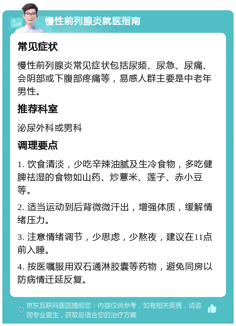 慢性前列腺炎就医指南 常见症状 慢性前列腺炎常见症状包括尿频、尿急、尿痛、会阴部或下腹部疼痛等，易感人群主要是中老年男性。 推荐科室 泌尿外科或男科 调理要点 1. 饮食清淡，少吃辛辣油腻及生冷食物，多吃健脾祛湿的食物如山药、炒薏米、莲子、赤小豆等。 2. 适当运动到后背微微汗出，增强体质，缓解情绪压力。 3. 注意情绪调节，少思虑，少熬夜，建议在11点前入睡。 4. 按医嘱服用双石通淋胶囊等药物，避免同房以防病情迁延反复。