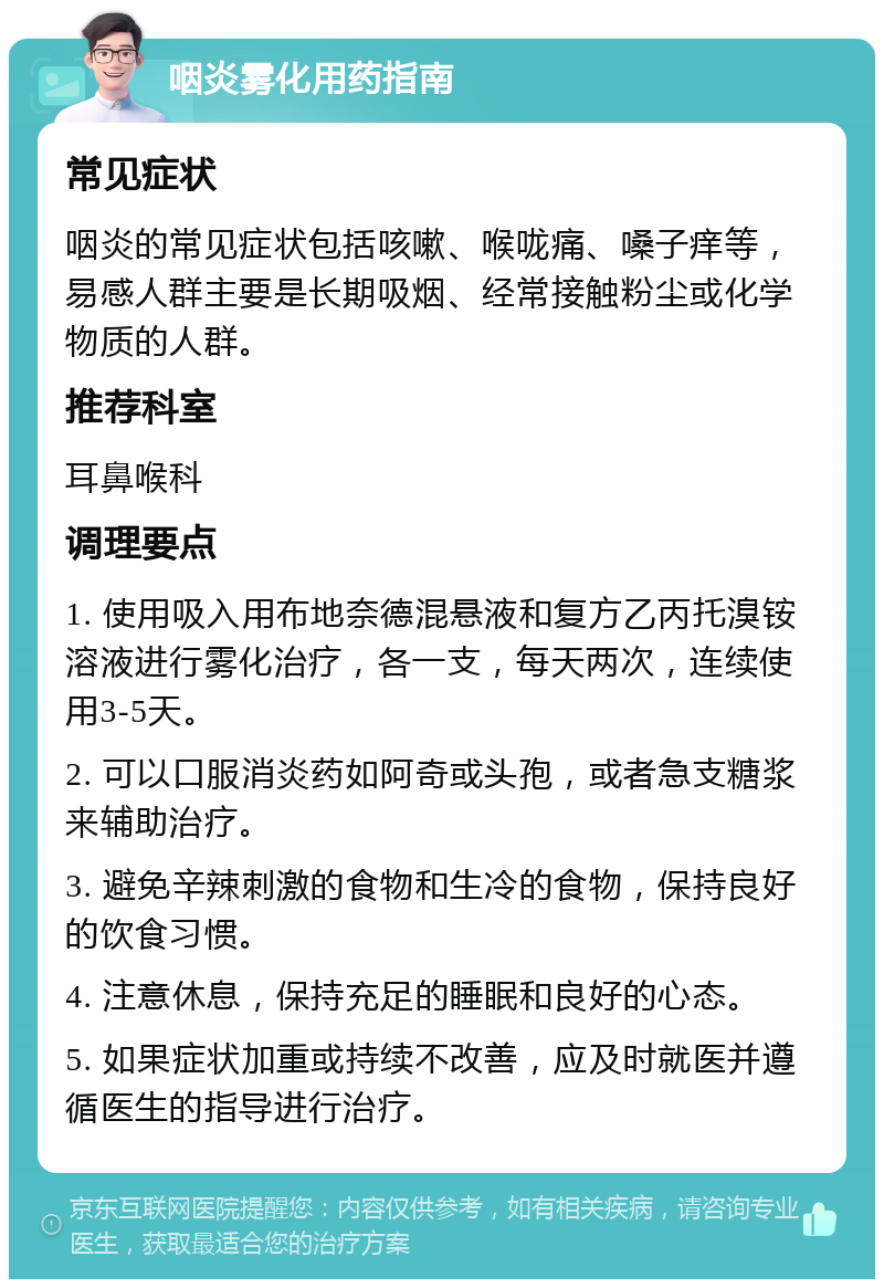 咽炎雾化用药指南 常见症状 咽炎的常见症状包括咳嗽、喉咙痛、嗓子痒等，易感人群主要是长期吸烟、经常接触粉尘或化学物质的人群。 推荐科室 耳鼻喉科 调理要点 1. 使用吸入用布地奈德混悬液和复方乙丙托溴铵溶液进行雾化治疗，各一支，每天两次，连续使用3-5天。 2. 可以口服消炎药如阿奇或头孢，或者急支糖浆来辅助治疗。 3. 避免辛辣刺激的食物和生冷的食物，保持良好的饮食习惯。 4. 注意休息，保持充足的睡眠和良好的心态。 5. 如果症状加重或持续不改善，应及时就医并遵循医生的指导进行治疗。