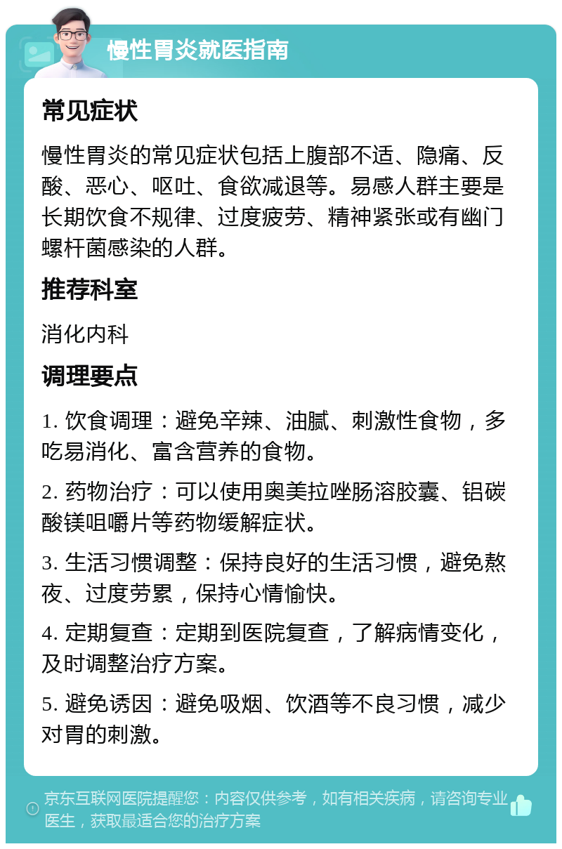 慢性胃炎就医指南 常见症状 慢性胃炎的常见症状包括上腹部不适、隐痛、反酸、恶心、呕吐、食欲减退等。易感人群主要是长期饮食不规律、过度疲劳、精神紧张或有幽门螺杆菌感染的人群。 推荐科室 消化内科 调理要点 1. 饮食调理：避免辛辣、油腻、刺激性食物，多吃易消化、富含营养的食物。 2. 药物治疗：可以使用奥美拉唑肠溶胶囊、铝碳酸镁咀嚼片等药物缓解症状。 3. 生活习惯调整：保持良好的生活习惯，避免熬夜、过度劳累，保持心情愉快。 4. 定期复查：定期到医院复查，了解病情变化，及时调整治疗方案。 5. 避免诱因：避免吸烟、饮酒等不良习惯，减少对胃的刺激。