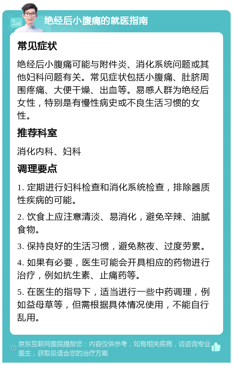 绝经后小腹痛的就医指南 常见症状 绝经后小腹痛可能与附件炎、消化系统问题或其他妇科问题有关。常见症状包括小腹痛、肚脐周围疼痛、大便干燥、出血等。易感人群为绝经后女性，特别是有慢性病史或不良生活习惯的女性。 推荐科室 消化内科、妇科 调理要点 1. 定期进行妇科检查和消化系统检查，排除器质性疾病的可能。 2. 饮食上应注意清淡、易消化，避免辛辣、油腻食物。 3. 保持良好的生活习惯，避免熬夜、过度劳累。 4. 如果有必要，医生可能会开具相应的药物进行治疗，例如抗生素、止痛药等。 5. 在医生的指导下，适当进行一些中药调理，例如益母草等，但需根据具体情况使用，不能自行乱用。