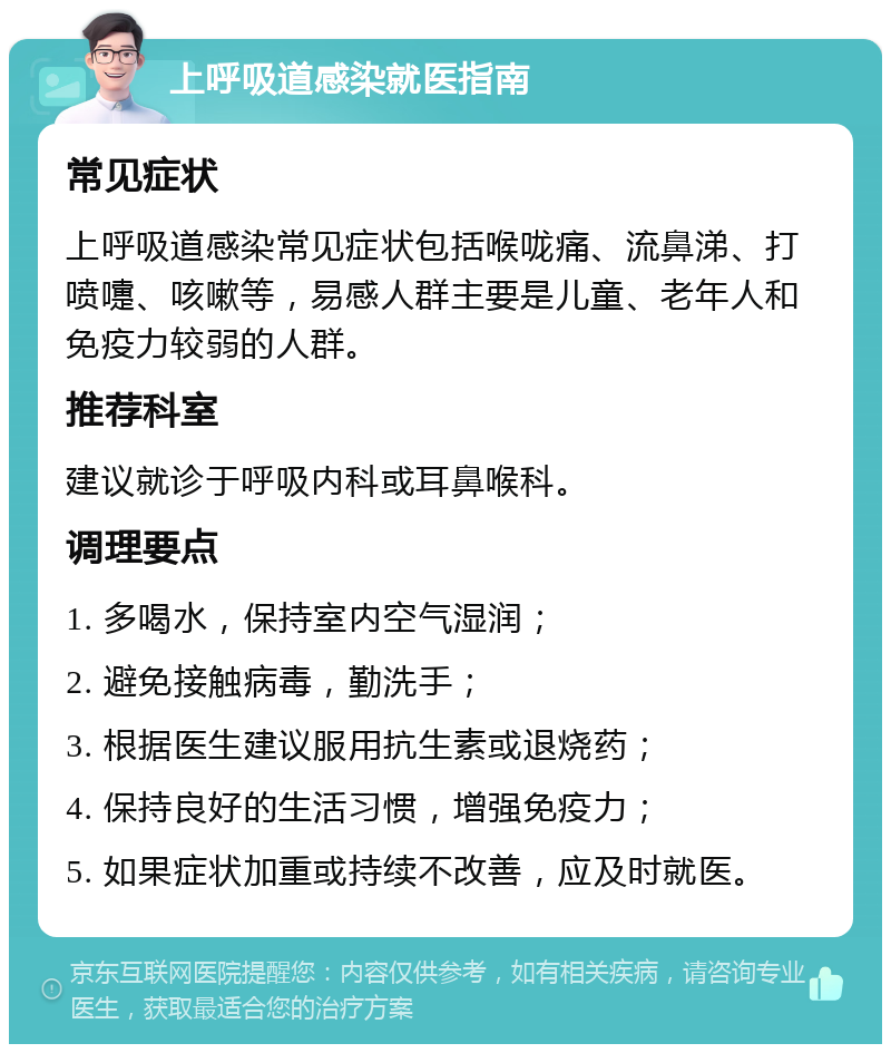 上呼吸道感染就医指南 常见症状 上呼吸道感染常见症状包括喉咙痛、流鼻涕、打喷嚏、咳嗽等，易感人群主要是儿童、老年人和免疫力较弱的人群。 推荐科室 建议就诊于呼吸内科或耳鼻喉科。 调理要点 1. 多喝水，保持室内空气湿润； 2. 避免接触病毒，勤洗手； 3. 根据医生建议服用抗生素或退烧药； 4. 保持良好的生活习惯，增强免疫力； 5. 如果症状加重或持续不改善，应及时就医。