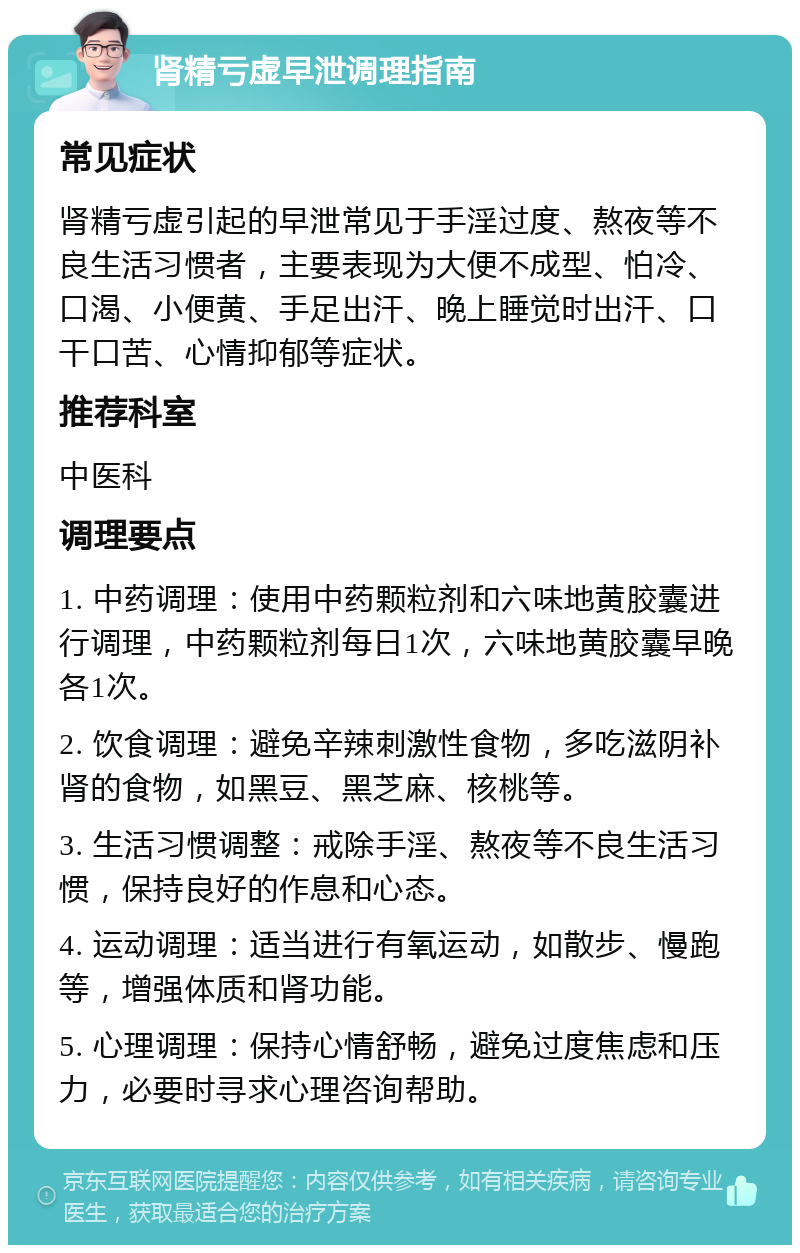 肾精亏虚早泄调理指南 常见症状 肾精亏虚引起的早泄常见于手淫过度、熬夜等不良生活习惯者，主要表现为大便不成型、怕冷、口渴、小便黄、手足出汗、晚上睡觉时出汗、口干口苦、心情抑郁等症状。 推荐科室 中医科 调理要点 1. 中药调理：使用中药颗粒剂和六味地黄胶囊进行调理，中药颗粒剂每日1次，六味地黄胶囊早晚各1次。 2. 饮食调理：避免辛辣刺激性食物，多吃滋阴补肾的食物，如黑豆、黑芝麻、核桃等。 3. 生活习惯调整：戒除手淫、熬夜等不良生活习惯，保持良好的作息和心态。 4. 运动调理：适当进行有氧运动，如散步、慢跑等，增强体质和肾功能。 5. 心理调理：保持心情舒畅，避免过度焦虑和压力，必要时寻求心理咨询帮助。