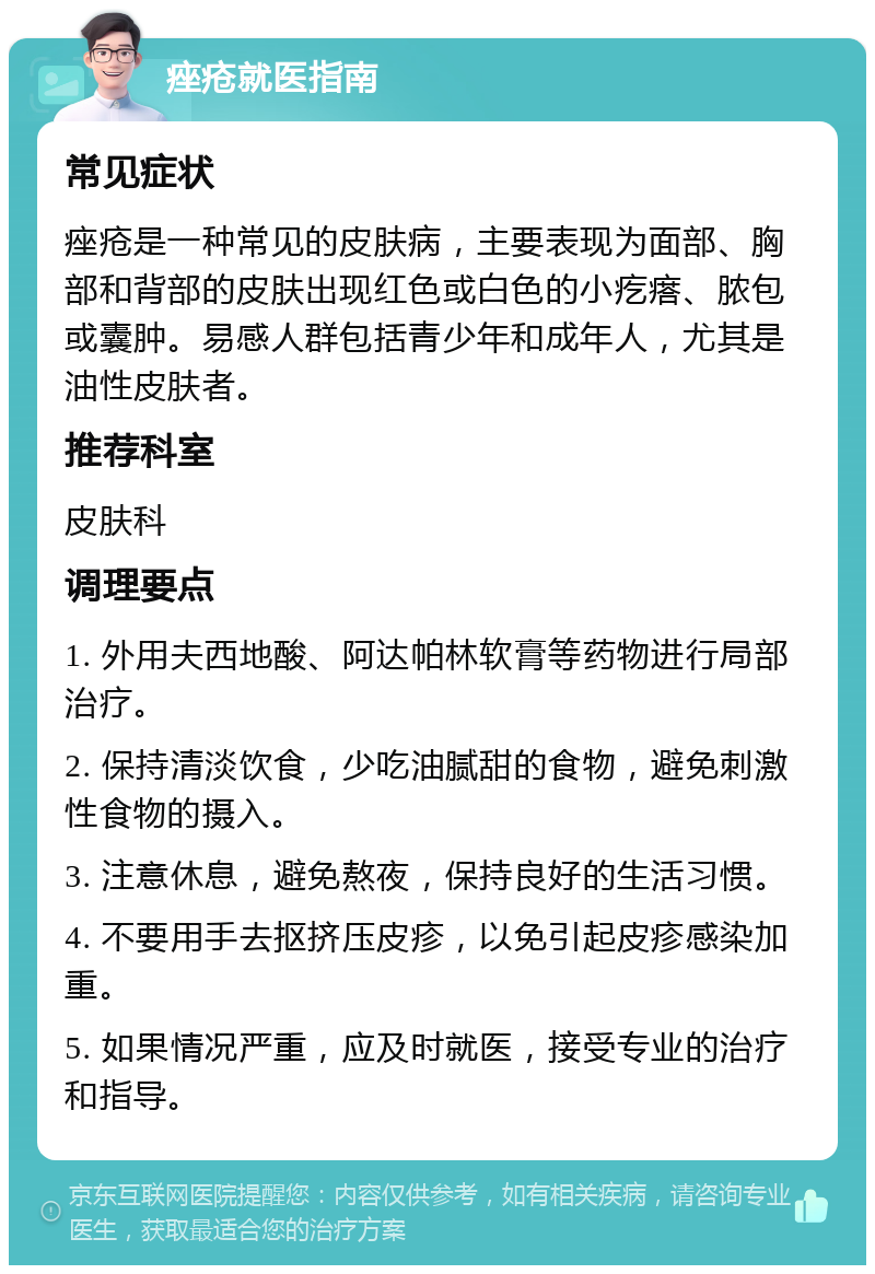 痤疮就医指南 常见症状 痤疮是一种常见的皮肤病，主要表现为面部、胸部和背部的皮肤出现红色或白色的小疙瘩、脓包或囊肿。易感人群包括青少年和成年人，尤其是油性皮肤者。 推荐科室 皮肤科 调理要点 1. 外用夫西地酸、阿达帕林软膏等药物进行局部治疗。 2. 保持清淡饮食，少吃油腻甜的食物，避免刺激性食物的摄入。 3. 注意休息，避免熬夜，保持良好的生活习惯。 4. 不要用手去抠挤压皮疹，以免引起皮疹感染加重。 5. 如果情况严重，应及时就医，接受专业的治疗和指导。