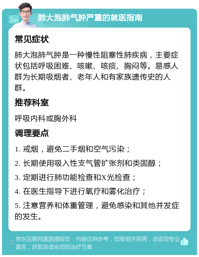 肺大泡肺气肿严重的就医指南 常见症状 肺大泡肺气肿是一种慢性阻塞性肺疾病，主要症状包括呼吸困难、咳嗽、咳痰、胸闷等。易感人群为长期吸烟者、老年人和有家族遗传史的人群。 推荐科室 呼吸内科或胸外科 调理要点 1. 戒烟，避免二手烟和空气污染； 2. 长期使用吸入性支气管扩张剂和类固醇； 3. 定期进行肺功能检查和X光检查； 4. 在医生指导下进行氧疗和雾化治疗； 5. 注意营养和体重管理，避免感染和其他并发症的发生。