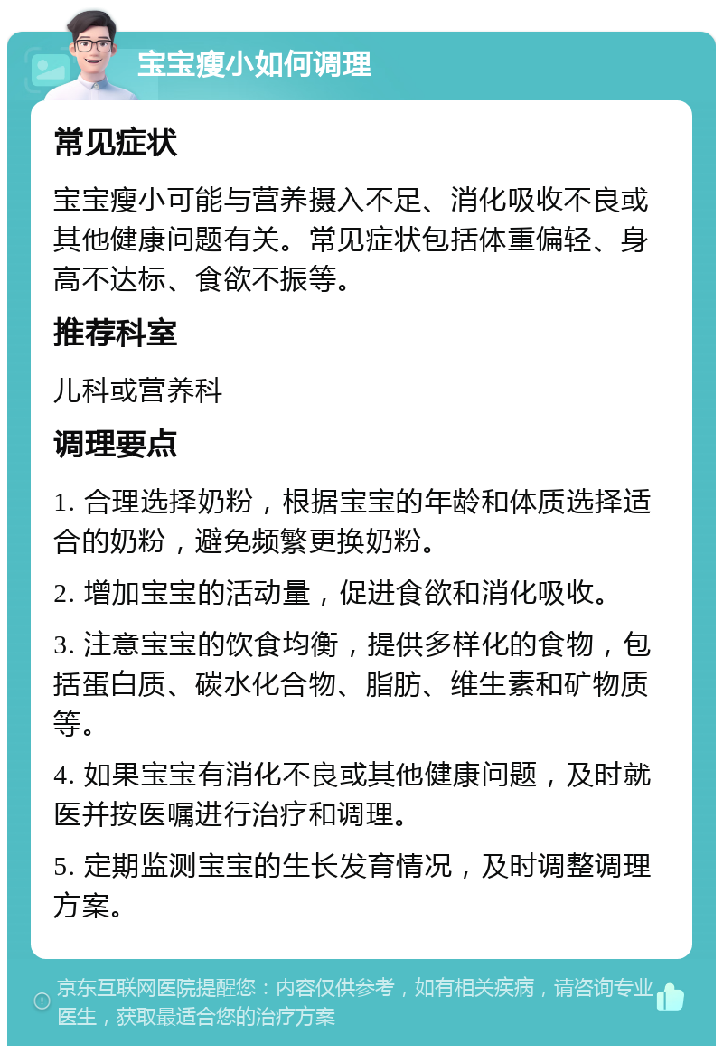 宝宝瘦小如何调理 常见症状 宝宝瘦小可能与营养摄入不足、消化吸收不良或其他健康问题有关。常见症状包括体重偏轻、身高不达标、食欲不振等。 推荐科室 儿科或营养科 调理要点 1. 合理选择奶粉，根据宝宝的年龄和体质选择适合的奶粉，避免频繁更换奶粉。 2. 增加宝宝的活动量，促进食欲和消化吸收。 3. 注意宝宝的饮食均衡，提供多样化的食物，包括蛋白质、碳水化合物、脂肪、维生素和矿物质等。 4. 如果宝宝有消化不良或其他健康问题，及时就医并按医嘱进行治疗和调理。 5. 定期监测宝宝的生长发育情况，及时调整调理方案。