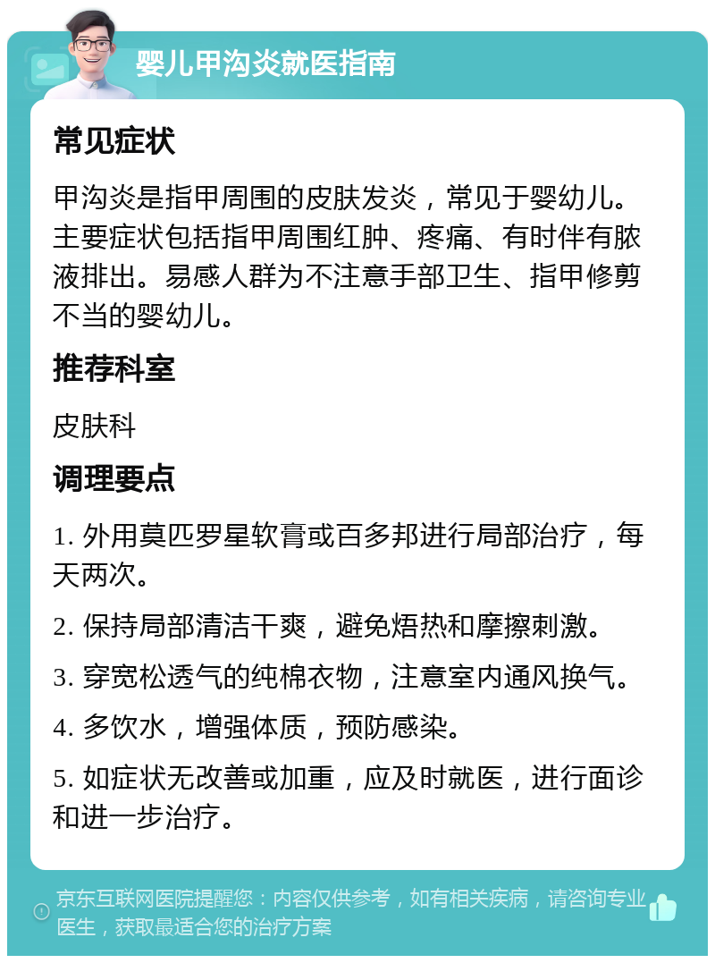 婴儿甲沟炎就医指南 常见症状 甲沟炎是指甲周围的皮肤发炎，常见于婴幼儿。主要症状包括指甲周围红肿、疼痛、有时伴有脓液排出。易感人群为不注意手部卫生、指甲修剪不当的婴幼儿。 推荐科室 皮肤科 调理要点 1. 外用莫匹罗星软膏或百多邦进行局部治疗，每天两次。 2. 保持局部清洁干爽，避免焐热和摩擦刺激。 3. 穿宽松透气的纯棉衣物，注意室内通风换气。 4. 多饮水，增强体质，预防感染。 5. 如症状无改善或加重，应及时就医，进行面诊和进一步治疗。