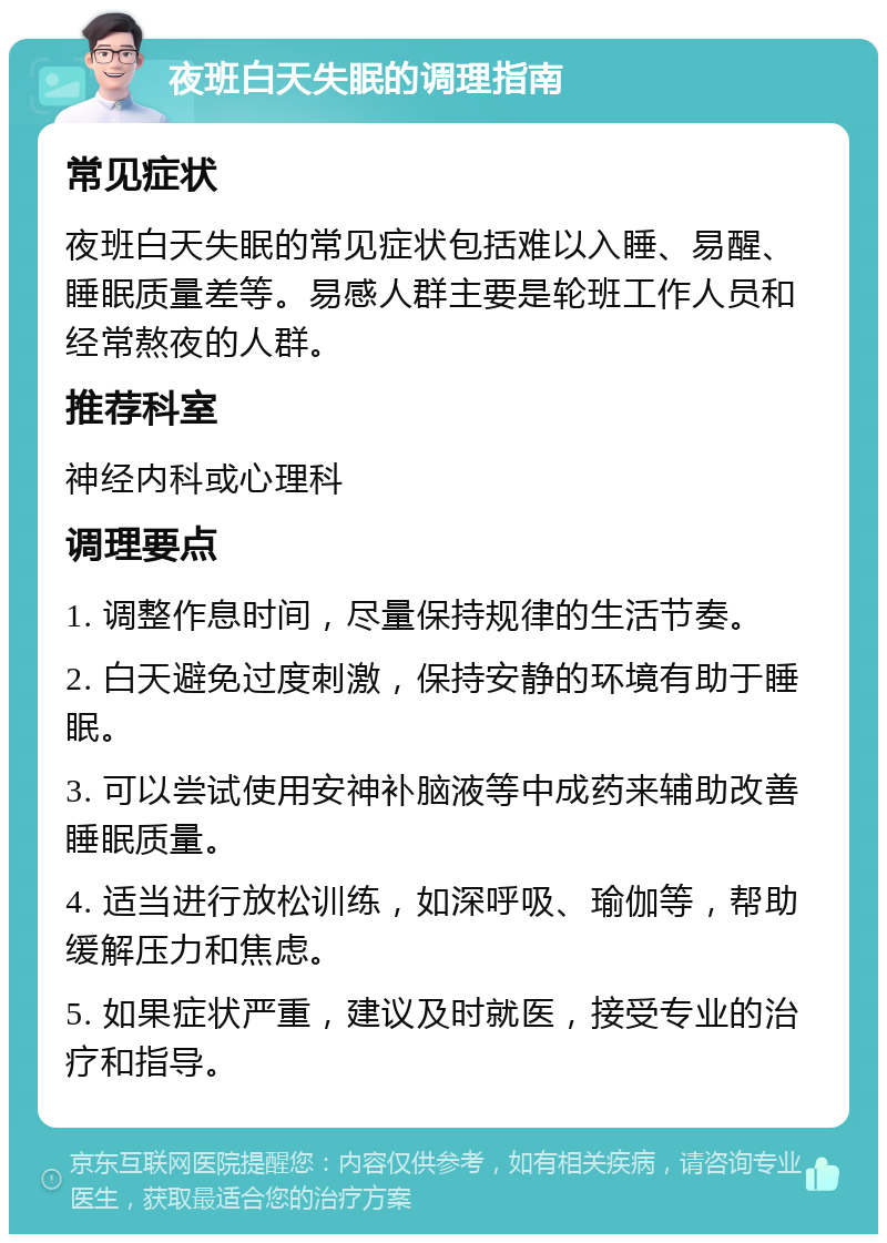 夜班白天失眠的调理指南 常见症状 夜班白天失眠的常见症状包括难以入睡、易醒、睡眠质量差等。易感人群主要是轮班工作人员和经常熬夜的人群。 推荐科室 神经内科或心理科 调理要点 1. 调整作息时间，尽量保持规律的生活节奏。 2. 白天避免过度刺激，保持安静的环境有助于睡眠。 3. 可以尝试使用安神补脑液等中成药来辅助改善睡眠质量。 4. 适当进行放松训练，如深呼吸、瑜伽等，帮助缓解压力和焦虑。 5. 如果症状严重，建议及时就医，接受专业的治疗和指导。