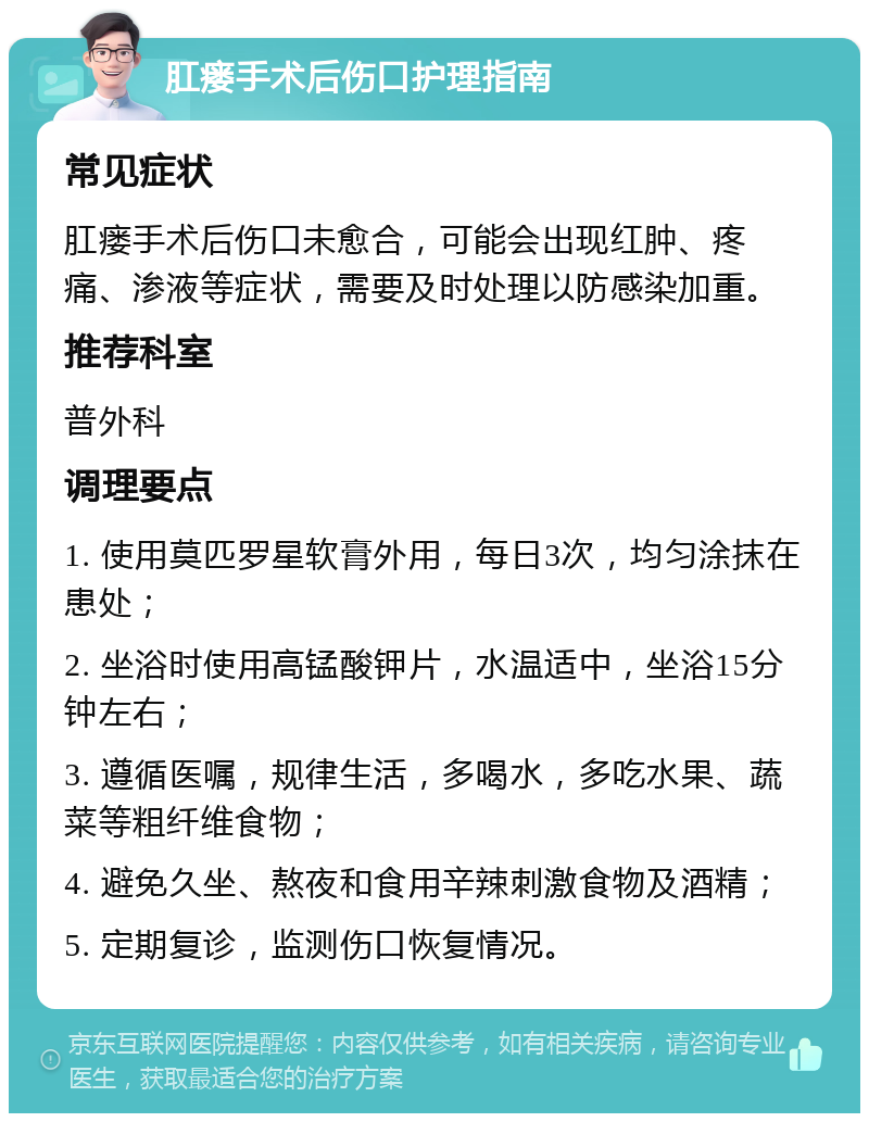 肛瘘手术后伤口护理指南 常见症状 肛瘘手术后伤口未愈合，可能会出现红肿、疼痛、渗液等症状，需要及时处理以防感染加重。 推荐科室 普外科 调理要点 1. 使用莫匹罗星软膏外用，每日3次，均匀涂抹在患处； 2. 坐浴时使用高锰酸钾片，水温适中，坐浴15分钟左右； 3. 遵循医嘱，规律生活，多喝水，多吃水果、蔬菜等粗纤维食物； 4. 避免久坐、熬夜和食用辛辣刺激食物及酒精； 5. 定期复诊，监测伤口恢复情况。