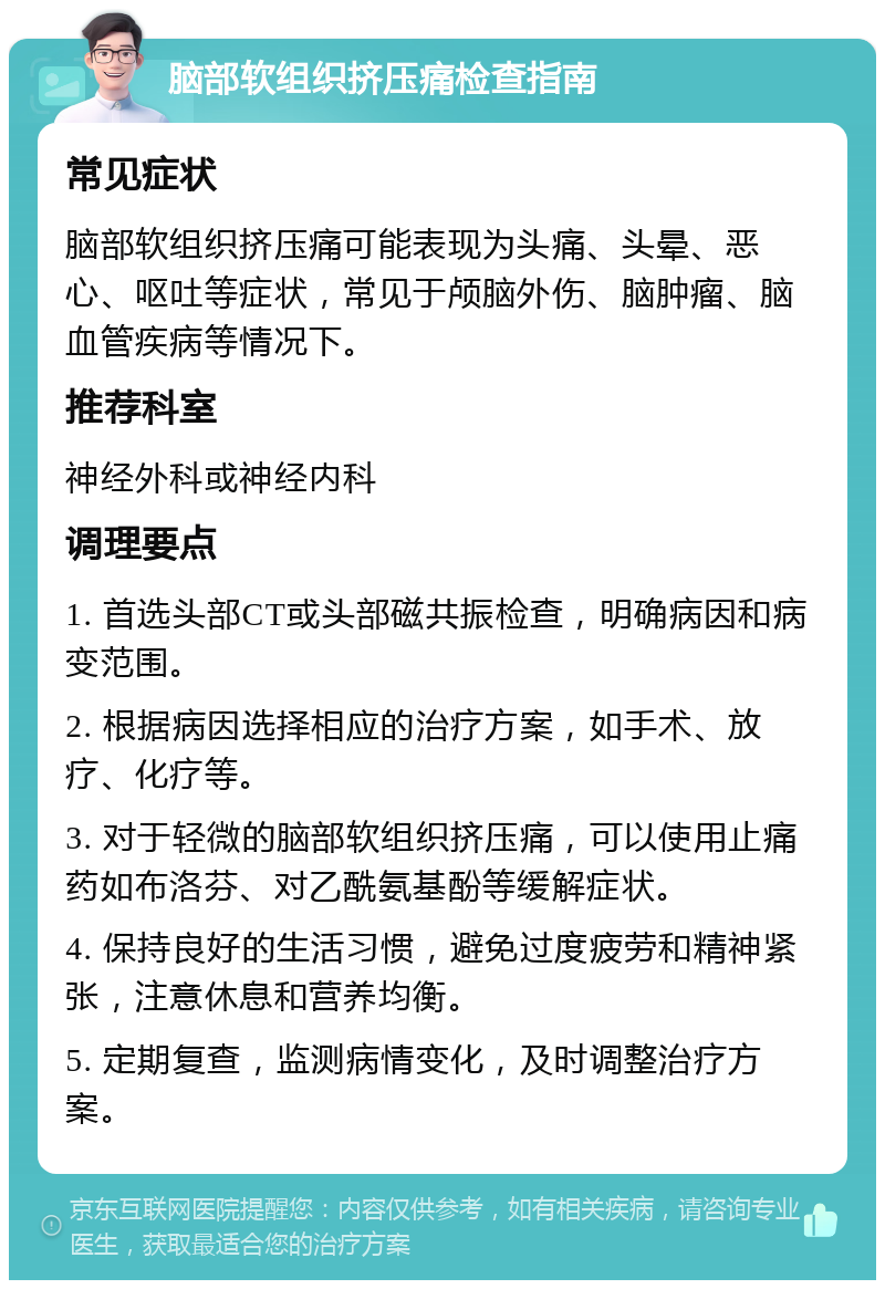 脑部软组织挤压痛检查指南 常见症状 脑部软组织挤压痛可能表现为头痛、头晕、恶心、呕吐等症状，常见于颅脑外伤、脑肿瘤、脑血管疾病等情况下。 推荐科室 神经外科或神经内科 调理要点 1. 首选头部CT或头部磁共振检查，明确病因和病变范围。 2. 根据病因选择相应的治疗方案，如手术、放疗、化疗等。 3. 对于轻微的脑部软组织挤压痛，可以使用止痛药如布洛芬、对乙酰氨基酚等缓解症状。 4. 保持良好的生活习惯，避免过度疲劳和精神紧张，注意休息和营养均衡。 5. 定期复查，监测病情变化，及时调整治疗方案。