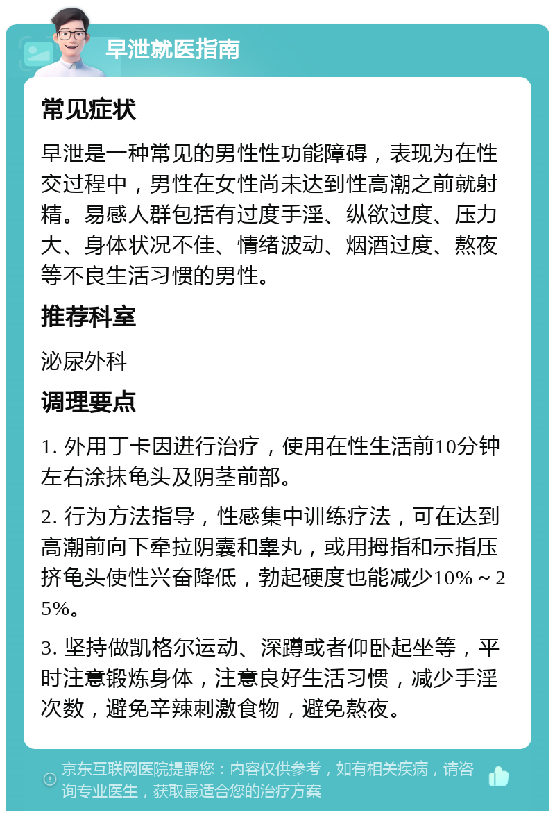 早泄就医指南 常见症状 早泄是一种常见的男性性功能障碍，表现为在性交过程中，男性在女性尚未达到性高潮之前就射精。易感人群包括有过度手淫、纵欲过度、压力大、身体状况不佳、情绪波动、烟酒过度、熬夜等不良生活习惯的男性。 推荐科室 泌尿外科 调理要点 1. 外用丁卡因进行治疗，使用在性生活前10分钟左右涂抹龟头及阴茎前部。 2. 行为方法指导，性感集中训练疗法，可在达到高潮前向下牵拉阴囊和睾丸，或用拇指和示指压挤龟头使性兴奋降低，勃起硬度也能减少10%～25%。 3. 坚持做凯格尔运动、深蹲或者仰卧起坐等，平时注意锻炼身体，注意良好生活习惯，减少手淫次数，避免辛辣刺激食物，避免熬夜。