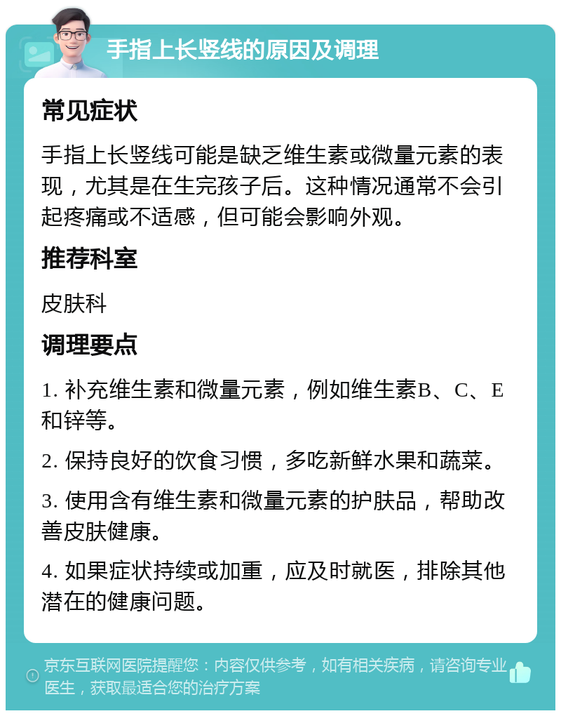 手指上长竖线的原因及调理 常见症状 手指上长竖线可能是缺乏维生素或微量元素的表现，尤其是在生完孩子后。这种情况通常不会引起疼痛或不适感，但可能会影响外观。 推荐科室 皮肤科 调理要点 1. 补充维生素和微量元素，例如维生素B、C、E和锌等。 2. 保持良好的饮食习惯，多吃新鲜水果和蔬菜。 3. 使用含有维生素和微量元素的护肤品，帮助改善皮肤健康。 4. 如果症状持续或加重，应及时就医，排除其他潜在的健康问题。