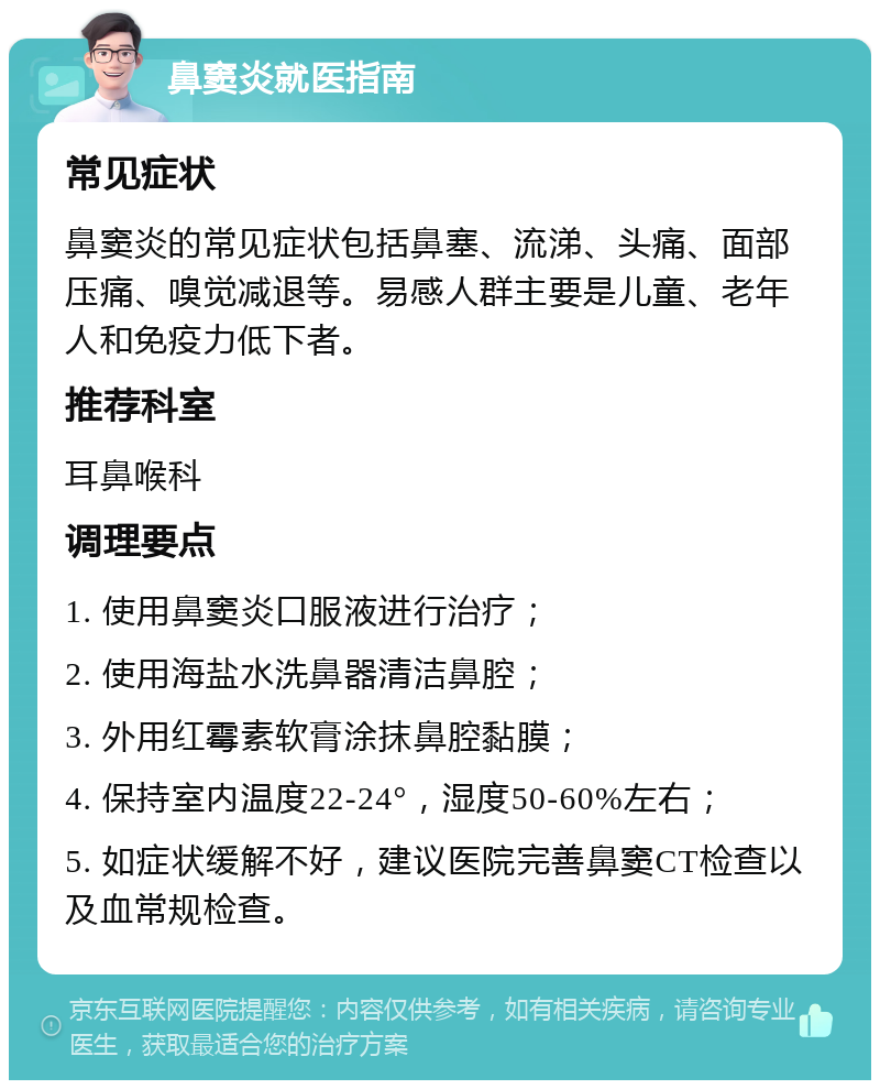 鼻窦炎就医指南 常见症状 鼻窦炎的常见症状包括鼻塞、流涕、头痛、面部压痛、嗅觉减退等。易感人群主要是儿童、老年人和免疫力低下者。 推荐科室 耳鼻喉科 调理要点 1. 使用鼻窦炎口服液进行治疗； 2. 使用海盐水洗鼻器清洁鼻腔； 3. 外用红霉素软膏涂抹鼻腔黏膜； 4. 保持室内温度22-24°，湿度50-60%左右； 5. 如症状缓解不好，建议医院完善鼻窦CT检查以及血常规检查。