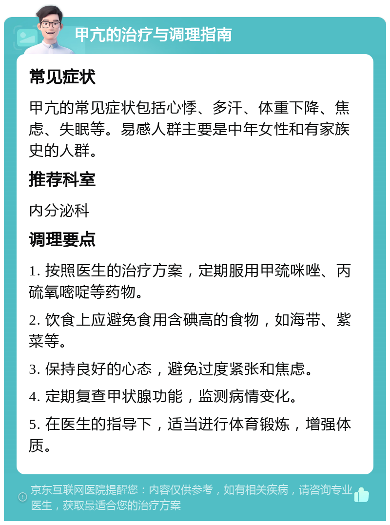 甲亢的治疗与调理指南 常见症状 甲亢的常见症状包括心悸、多汗、体重下降、焦虑、失眠等。易感人群主要是中年女性和有家族史的人群。 推荐科室 内分泌科 调理要点 1. 按照医生的治疗方案，定期服用甲巯咪唑、丙硫氧嘧啶等药物。 2. 饮食上应避免食用含碘高的食物，如海带、紫菜等。 3. 保持良好的心态，避免过度紧张和焦虑。 4. 定期复查甲状腺功能，监测病情变化。 5. 在医生的指导下，适当进行体育锻炼，增强体质。