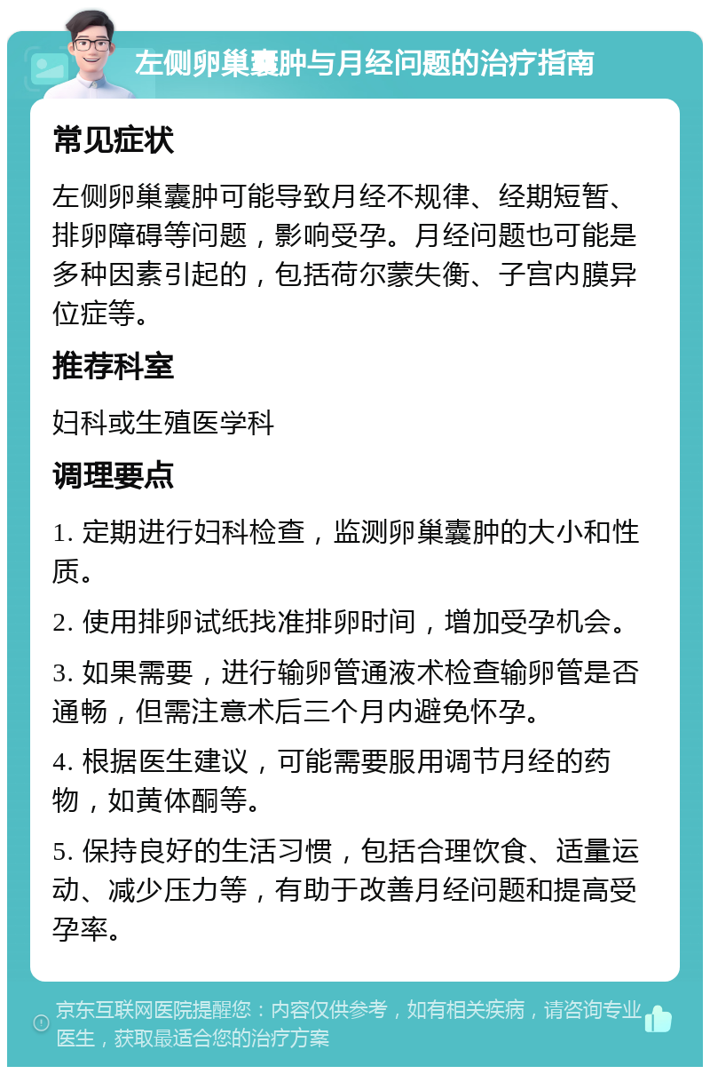 左侧卵巢囊肿与月经问题的治疗指南 常见症状 左侧卵巢囊肿可能导致月经不规律、经期短暂、排卵障碍等问题，影响受孕。月经问题也可能是多种因素引起的，包括荷尔蒙失衡、子宫内膜异位症等。 推荐科室 妇科或生殖医学科 调理要点 1. 定期进行妇科检查，监测卵巢囊肿的大小和性质。 2. 使用排卵试纸找准排卵时间，增加受孕机会。 3. 如果需要，进行输卵管通液术检查输卵管是否通畅，但需注意术后三个月内避免怀孕。 4. 根据医生建议，可能需要服用调节月经的药物，如黄体酮等。 5. 保持良好的生活习惯，包括合理饮食、适量运动、减少压力等，有助于改善月经问题和提高受孕率。