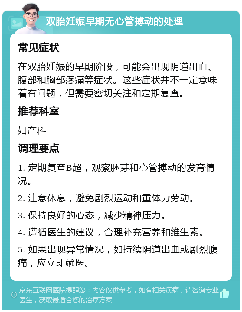 双胎妊娠早期无心管搏动的处理 常见症状 在双胎妊娠的早期阶段，可能会出现阴道出血、腹部和胸部疼痛等症状。这些症状并不一定意味着有问题，但需要密切关注和定期复查。 推荐科室 妇产科 调理要点 1. 定期复查B超，观察胚芽和心管搏动的发育情况。 2. 注意休息，避免剧烈运动和重体力劳动。 3. 保持良好的心态，减少精神压力。 4. 遵循医生的建议，合理补充营养和维生素。 5. 如果出现异常情况，如持续阴道出血或剧烈腹痛，应立即就医。