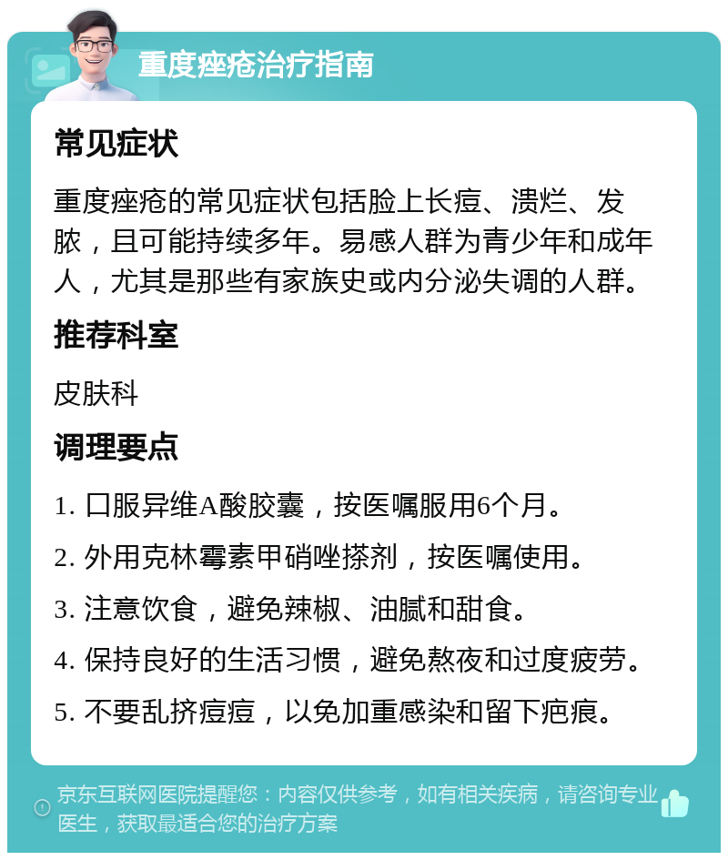 重度痤疮治疗指南 常见症状 重度痤疮的常见症状包括脸上长痘、溃烂、发脓，且可能持续多年。易感人群为青少年和成年人，尤其是那些有家族史或内分泌失调的人群。 推荐科室 皮肤科 调理要点 1. 口服异维A酸胶囊，按医嘱服用6个月。 2. 外用克林霉素甲硝唑搽剂，按医嘱使用。 3. 注意饮食，避免辣椒、油腻和甜食。 4. 保持良好的生活习惯，避免熬夜和过度疲劳。 5. 不要乱挤痘痘，以免加重感染和留下疤痕。