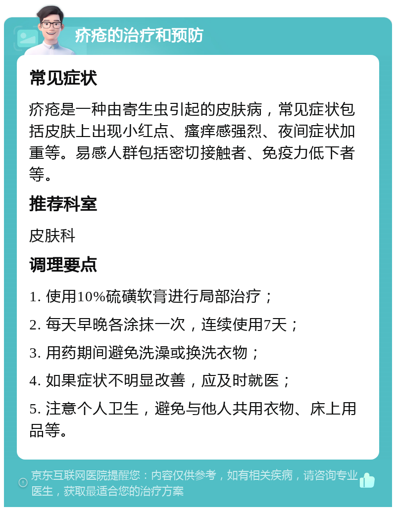 疥疮的治疗和预防 常见症状 疥疮是一种由寄生虫引起的皮肤病，常见症状包括皮肤上出现小红点、瘙痒感强烈、夜间症状加重等。易感人群包括密切接触者、免疫力低下者等。 推荐科室 皮肤科 调理要点 1. 使用10%硫磺软膏进行局部治疗； 2. 每天早晚各涂抹一次，连续使用7天； 3. 用药期间避免洗澡或换洗衣物； 4. 如果症状不明显改善，应及时就医； 5. 注意个人卫生，避免与他人共用衣物、床上用品等。