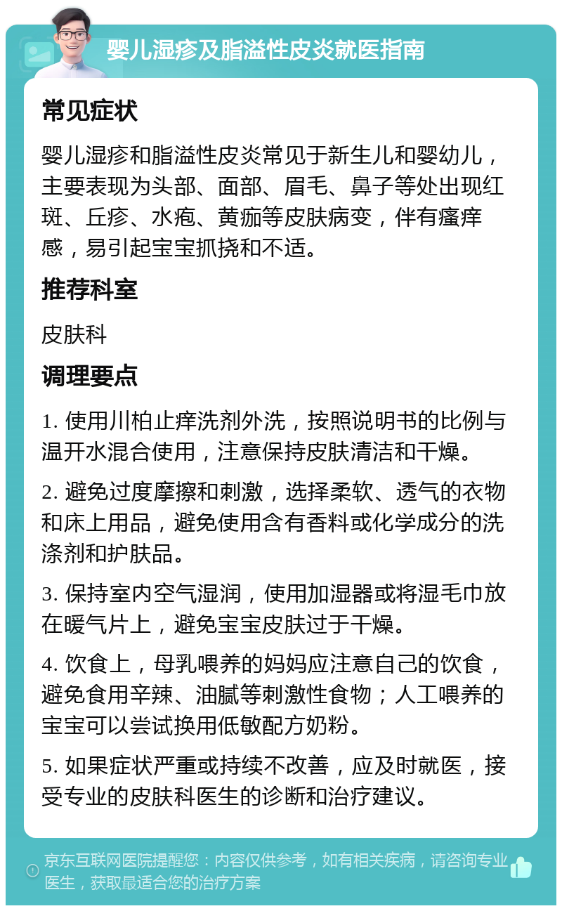 婴儿湿疹及脂溢性皮炎就医指南 常见症状 婴儿湿疹和脂溢性皮炎常见于新生儿和婴幼儿，主要表现为头部、面部、眉毛、鼻子等处出现红斑、丘疹、水疱、黄痂等皮肤病变，伴有瘙痒感，易引起宝宝抓挠和不适。 推荐科室 皮肤科 调理要点 1. 使用川柏止痒洗剂外洗，按照说明书的比例与温开水混合使用，注意保持皮肤清洁和干燥。 2. 避免过度摩擦和刺激，选择柔软、透气的衣物和床上用品，避免使用含有香料或化学成分的洗涤剂和护肤品。 3. 保持室内空气湿润，使用加湿器或将湿毛巾放在暖气片上，避免宝宝皮肤过于干燥。 4. 饮食上，母乳喂养的妈妈应注意自己的饮食，避免食用辛辣、油腻等刺激性食物；人工喂养的宝宝可以尝试换用低敏配方奶粉。 5. 如果症状严重或持续不改善，应及时就医，接受专业的皮肤科医生的诊断和治疗建议。