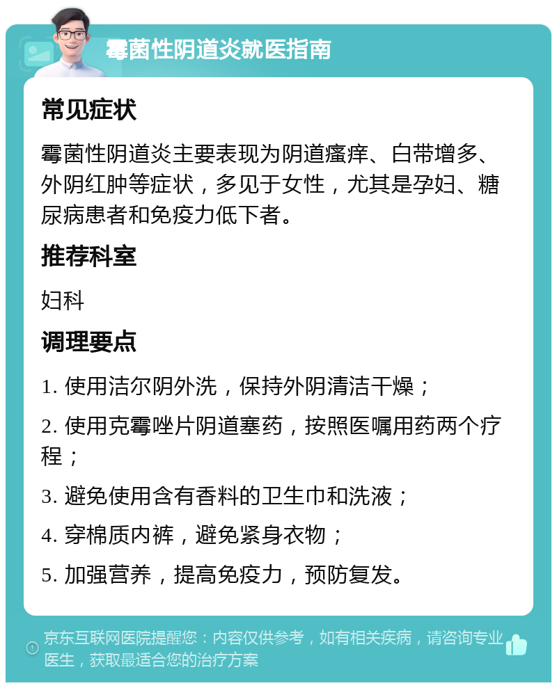 霉菌性阴道炎就医指南 常见症状 霉菌性阴道炎主要表现为阴道瘙痒、白带增多、外阴红肿等症状，多见于女性，尤其是孕妇、糖尿病患者和免疫力低下者。 推荐科室 妇科 调理要点 1. 使用洁尔阴外洗，保持外阴清洁干燥； 2. 使用克霉唑片阴道塞药，按照医嘱用药两个疗程； 3. 避免使用含有香料的卫生巾和洗液； 4. 穿棉质内裤，避免紧身衣物； 5. 加强营养，提高免疫力，预防复发。