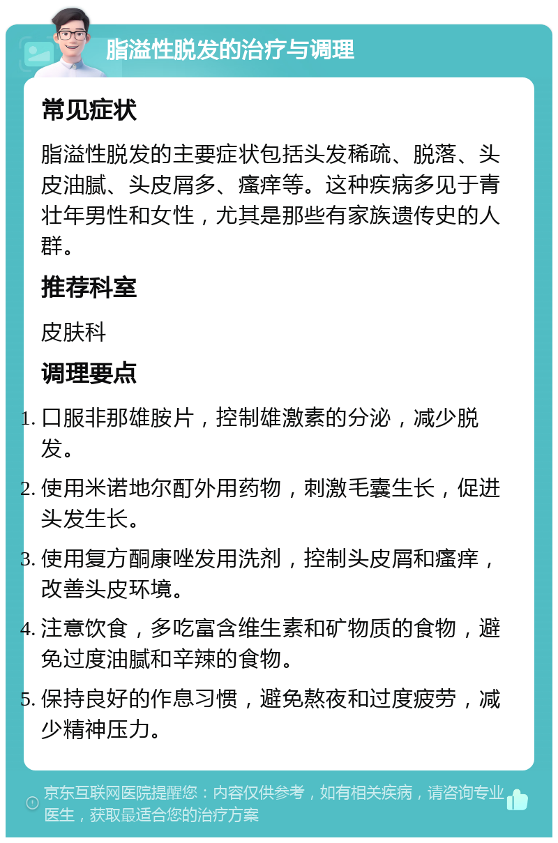 脂溢性脱发的治疗与调理 常见症状 脂溢性脱发的主要症状包括头发稀疏、脱落、头皮油腻、头皮屑多、瘙痒等。这种疾病多见于青壮年男性和女性，尤其是那些有家族遗传史的人群。 推荐科室 皮肤科 调理要点 口服非那雄胺片，控制雄激素的分泌，减少脱发。 使用米诺地尔酊外用药物，刺激毛囊生长，促进头发生长。 使用复方酮康唑发用洗剂，控制头皮屑和瘙痒，改善头皮环境。 注意饮食，多吃富含维生素和矿物质的食物，避免过度油腻和辛辣的食物。 保持良好的作息习惯，避免熬夜和过度疲劳，减少精神压力。