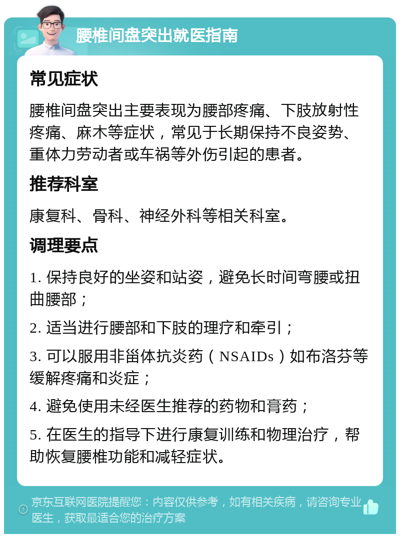 腰椎间盘突出就医指南 常见症状 腰椎间盘突出主要表现为腰部疼痛、下肢放射性疼痛、麻木等症状，常见于长期保持不良姿势、重体力劳动者或车祸等外伤引起的患者。 推荐科室 康复科、骨科、神经外科等相关科室。 调理要点 1. 保持良好的坐姿和站姿，避免长时间弯腰或扭曲腰部； 2. 适当进行腰部和下肢的理疗和牵引； 3. 可以服用非甾体抗炎药（NSAIDs）如布洛芬等缓解疼痛和炎症； 4. 避免使用未经医生推荐的药物和膏药； 5. 在医生的指导下进行康复训练和物理治疗，帮助恢复腰椎功能和减轻症状。