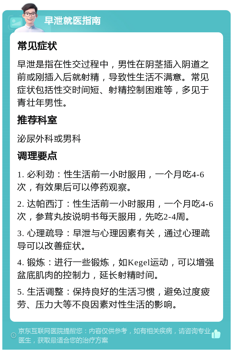 早泄就医指南 常见症状 早泄是指在性交过程中，男性在阴茎插入阴道之前或刚插入后就射精，导致性生活不满意。常见症状包括性交时间短、射精控制困难等，多见于青壮年男性。 推荐科室 泌尿外科或男科 调理要点 1. 必利劲：性生活前一小时服用，一个月吃4-6次，有效果后可以停药观察。 2. 达帕西汀：性生活前一小时服用，一个月吃4-6次，参茸丸按说明书每天服用，先吃2-4周。 3. 心理疏导：早泄与心理因素有关，通过心理疏导可以改善症状。 4. 锻炼：进行一些锻炼，如Kegel运动，可以增强盆底肌肉的控制力，延长射精时间。 5. 生活调整：保持良好的生活习惯，避免过度疲劳、压力大等不良因素对性生活的影响。