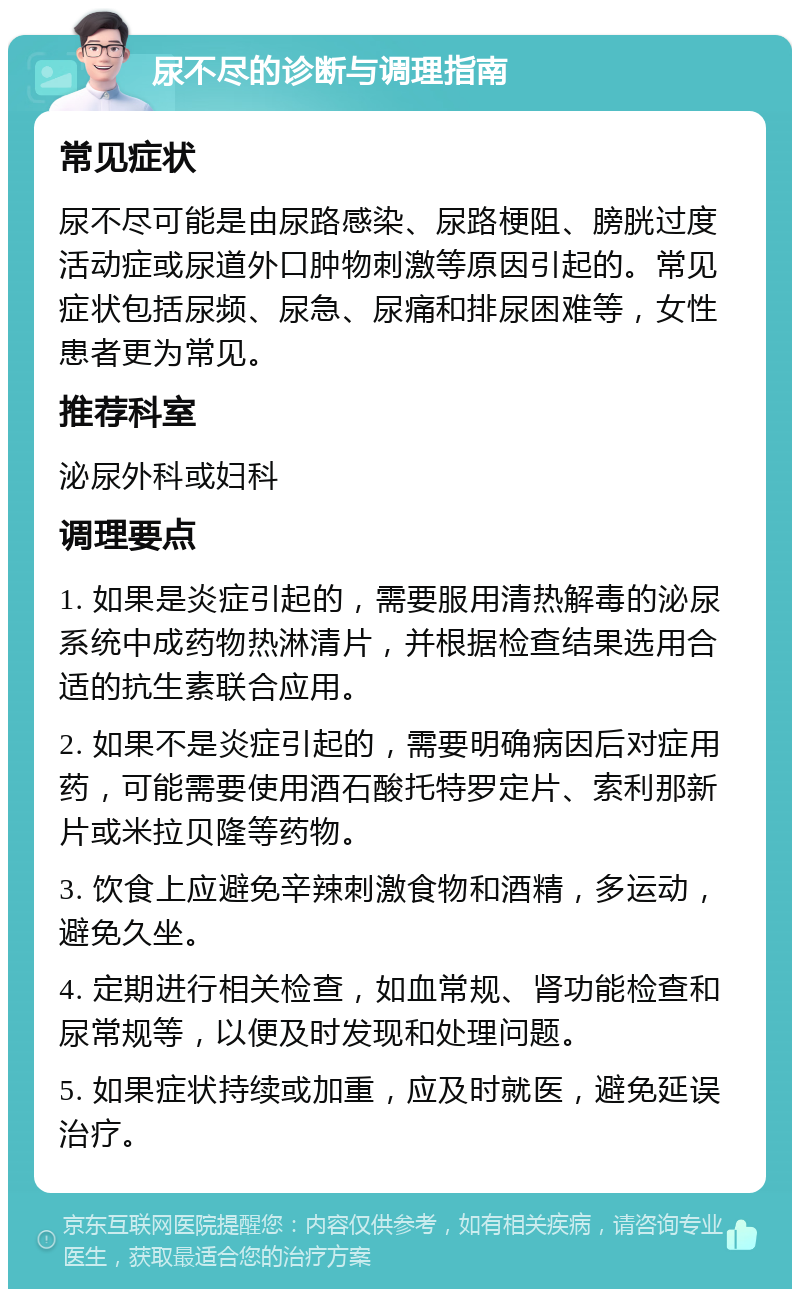 尿不尽的诊断与调理指南 常见症状 尿不尽可能是由尿路感染、尿路梗阻、膀胱过度活动症或尿道外口肿物刺激等原因引起的。常见症状包括尿频、尿急、尿痛和排尿困难等，女性患者更为常见。 推荐科室 泌尿外科或妇科 调理要点 1. 如果是炎症引起的，需要服用清热解毒的泌尿系统中成药物热淋清片，并根据检查结果选用合适的抗生素联合应用。 2. 如果不是炎症引起的，需要明确病因后对症用药，可能需要使用酒石酸托特罗定片、索利那新片或米拉贝隆等药物。 3. 饮食上应避免辛辣刺激食物和酒精，多运动，避免久坐。 4. 定期进行相关检查，如血常规、肾功能检查和尿常规等，以便及时发现和处理问题。 5. 如果症状持续或加重，应及时就医，避免延误治疗。