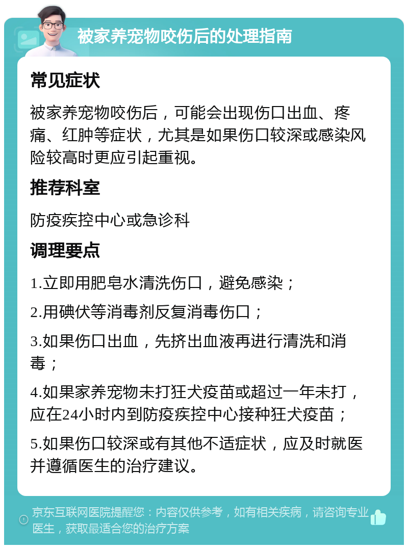 被家养宠物咬伤后的处理指南 常见症状 被家养宠物咬伤后，可能会出现伤口出血、疼痛、红肿等症状，尤其是如果伤口较深或感染风险较高时更应引起重视。 推荐科室 防疫疾控中心或急诊科 调理要点 1.立即用肥皂水清洗伤口，避免感染； 2.用碘伏等消毒剂反复消毒伤口； 3.如果伤口出血，先挤出血液再进行清洗和消毒； 4.如果家养宠物未打狂犬疫苗或超过一年未打，应在24小时内到防疫疾控中心接种狂犬疫苗； 5.如果伤口较深或有其他不适症状，应及时就医并遵循医生的治疗建议。