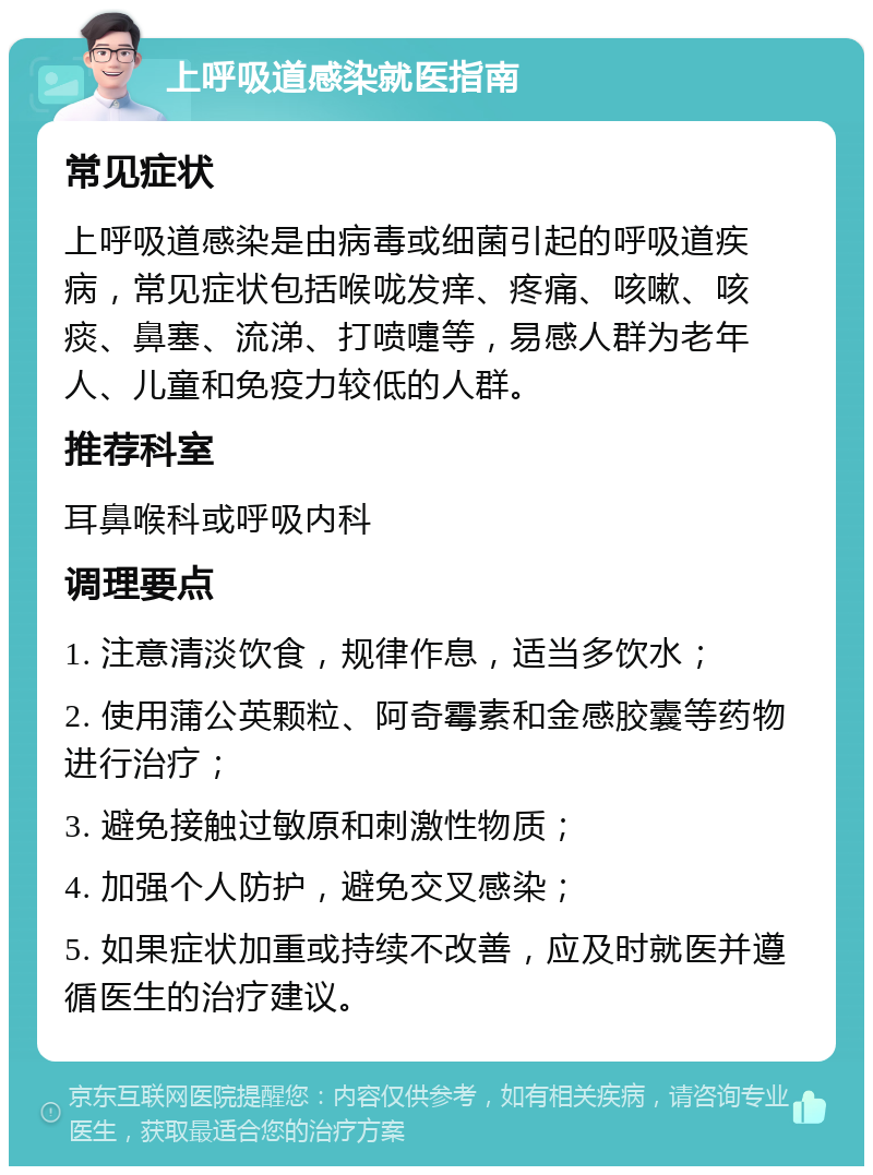 上呼吸道感染就医指南 常见症状 上呼吸道感染是由病毒或细菌引起的呼吸道疾病，常见症状包括喉咙发痒、疼痛、咳嗽、咳痰、鼻塞、流涕、打喷嚏等，易感人群为老年人、儿童和免疫力较低的人群。 推荐科室 耳鼻喉科或呼吸内科 调理要点 1. 注意清淡饮食，规律作息，适当多饮水； 2. 使用蒲公英颗粒、阿奇霉素和金感胶囊等药物进行治疗； 3. 避免接触过敏原和刺激性物质； 4. 加强个人防护，避免交叉感染； 5. 如果症状加重或持续不改善，应及时就医并遵循医生的治疗建议。