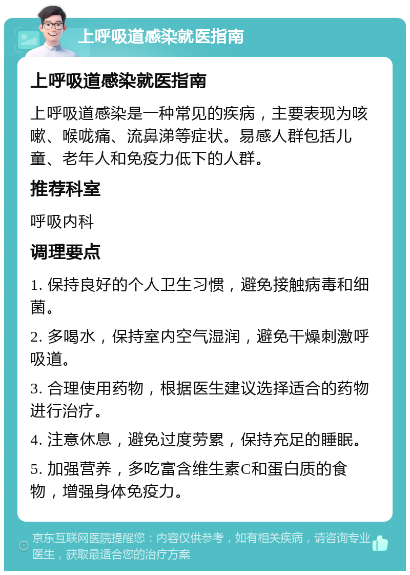 上呼吸道感染就医指南 上呼吸道感染就医指南 上呼吸道感染是一种常见的疾病，主要表现为咳嗽、喉咙痛、流鼻涕等症状。易感人群包括儿童、老年人和免疫力低下的人群。 推荐科室 呼吸内科 调理要点 1. 保持良好的个人卫生习惯，避免接触病毒和细菌。 2. 多喝水，保持室内空气湿润，避免干燥刺激呼吸道。 3. 合理使用药物，根据医生建议选择适合的药物进行治疗。 4. 注意休息，避免过度劳累，保持充足的睡眠。 5. 加强营养，多吃富含维生素C和蛋白质的食物，增强身体免疫力。