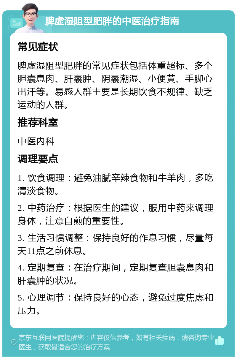 脾虚湿阻型肥胖的中医治疗指南 常见症状 脾虚湿阻型肥胖的常见症状包括体重超标、多个胆囊息肉、肝囊肿、阴囊潮湿、小便黄、手脚心出汗等。易感人群主要是长期饮食不规律、缺乏运动的人群。 推荐科室 中医内科 调理要点 1. 饮食调理：避免油腻辛辣食物和牛羊肉，多吃清淡食物。 2. 中药治疗：根据医生的建议，服用中药来调理身体，注意自煎的重要性。 3. 生活习惯调整：保持良好的作息习惯，尽量每天11点之前休息。 4. 定期复查：在治疗期间，定期复查胆囊息肉和肝囊肿的状况。 5. 心理调节：保持良好的心态，避免过度焦虑和压力。