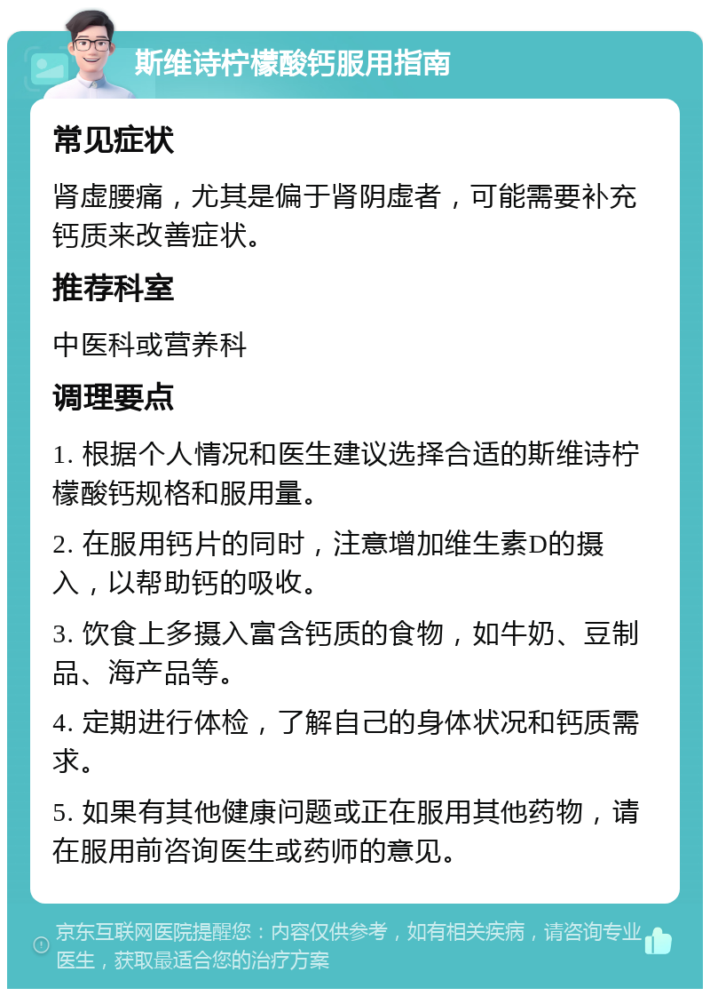 斯维诗柠檬酸钙服用指南 常见症状 肾虚腰痛，尤其是偏于肾阴虚者，可能需要补充钙质来改善症状。 推荐科室 中医科或营养科 调理要点 1. 根据个人情况和医生建议选择合适的斯维诗柠檬酸钙规格和服用量。 2. 在服用钙片的同时，注意增加维生素D的摄入，以帮助钙的吸收。 3. 饮食上多摄入富含钙质的食物，如牛奶、豆制品、海产品等。 4. 定期进行体检，了解自己的身体状况和钙质需求。 5. 如果有其他健康问题或正在服用其他药物，请在服用前咨询医生或药师的意见。