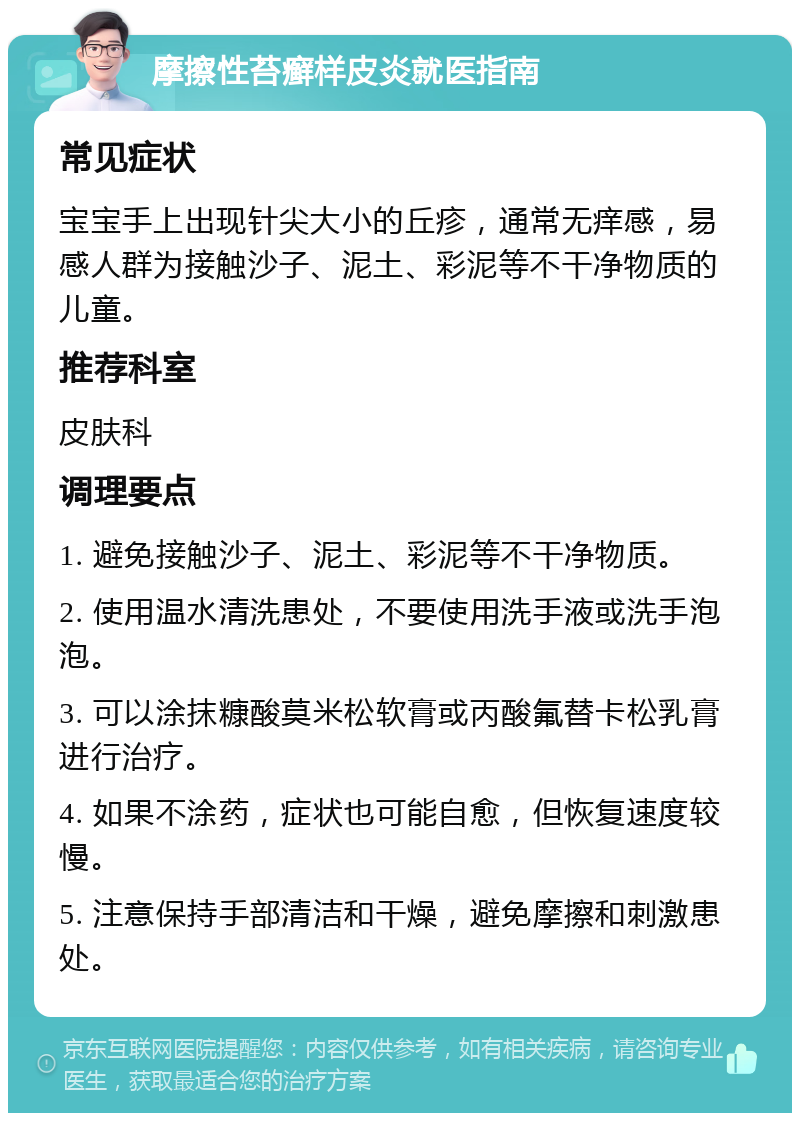 摩擦性苔癣样皮炎就医指南 常见症状 宝宝手上出现针尖大小的丘疹，通常无痒感，易感人群为接触沙子、泥土、彩泥等不干净物质的儿童。 推荐科室 皮肤科 调理要点 1. 避免接触沙子、泥土、彩泥等不干净物质。 2. 使用温水清洗患处，不要使用洗手液或洗手泡泡。 3. 可以涂抹糠酸莫米松软膏或丙酸氟替卡松乳膏进行治疗。 4. 如果不涂药，症状也可能自愈，但恢复速度较慢。 5. 注意保持手部清洁和干燥，避免摩擦和刺激患处。