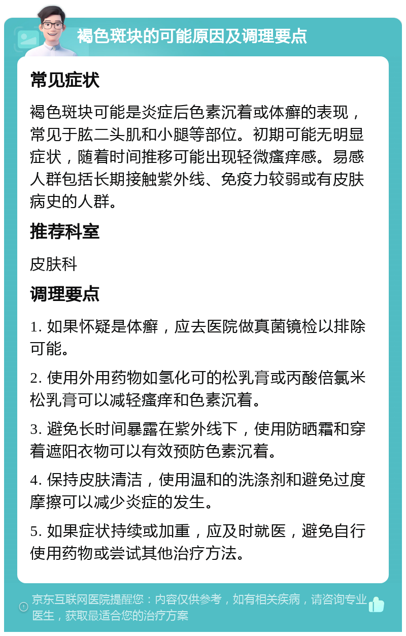 褐色斑块的可能原因及调理要点 常见症状 褐色斑块可能是炎症后色素沉着或体癣的表现，常见于肱二头肌和小腿等部位。初期可能无明显症状，随着时间推移可能出现轻微瘙痒感。易感人群包括长期接触紫外线、免疫力较弱或有皮肤病史的人群。 推荐科室 皮肤科 调理要点 1. 如果怀疑是体癣，应去医院做真菌镜检以排除可能。 2. 使用外用药物如氢化可的松乳膏或丙酸倍氯米松乳膏可以减轻瘙痒和色素沉着。 3. 避免长时间暴露在紫外线下，使用防晒霜和穿着遮阳衣物可以有效预防色素沉着。 4. 保持皮肤清洁，使用温和的洗涤剂和避免过度摩擦可以减少炎症的发生。 5. 如果症状持续或加重，应及时就医，避免自行使用药物或尝试其他治疗方法。