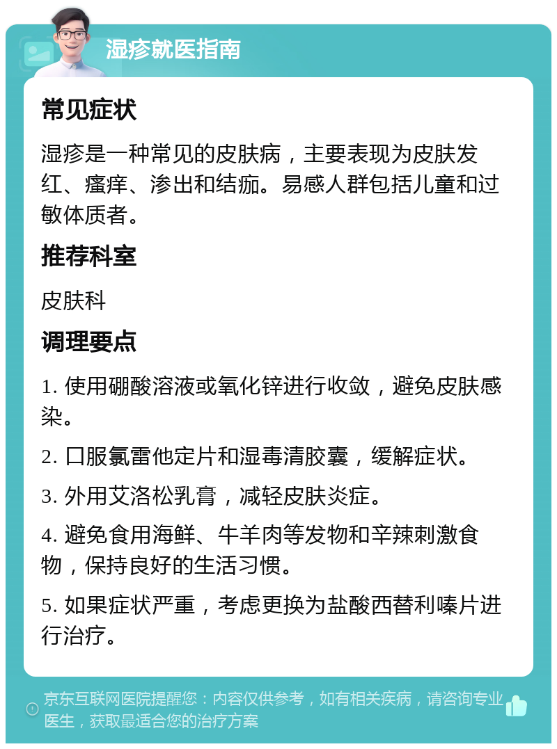 湿疹就医指南 常见症状 湿疹是一种常见的皮肤病，主要表现为皮肤发红、瘙痒、渗出和结痂。易感人群包括儿童和过敏体质者。 推荐科室 皮肤科 调理要点 1. 使用硼酸溶液或氧化锌进行收敛，避免皮肤感染。 2. 口服氯雷他定片和湿毒清胶囊，缓解症状。 3. 外用艾洛松乳膏，减轻皮肤炎症。 4. 避免食用海鲜、牛羊肉等发物和辛辣刺激食物，保持良好的生活习惯。 5. 如果症状严重，考虑更换为盐酸西替利嗪片进行治疗。