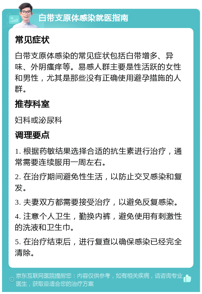 白带支原体感染就医指南 常见症状 白带支原体感染的常见症状包括白带增多、异味、外阴瘙痒等。易感人群主要是性活跃的女性和男性，尤其是那些没有正确使用避孕措施的人群。 推荐科室 妇科或泌尿科 调理要点 1. 根据药敏结果选择合适的抗生素进行治疗，通常需要连续服用一周左右。 2. 在治疗期间避免性生活，以防止交叉感染和复发。 3. 夫妻双方都需要接受治疗，以避免反复感染。 4. 注意个人卫生，勤换内裤，避免使用有刺激性的洗液和卫生巾。 5. 在治疗结束后，进行复查以确保感染已经完全清除。