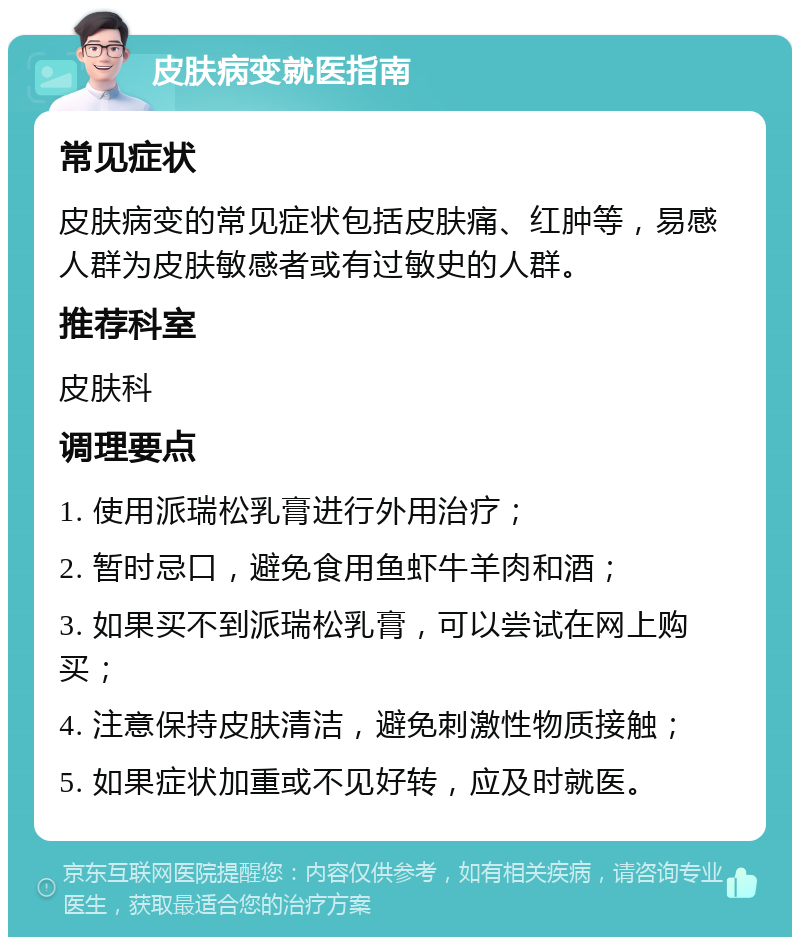 皮肤病变就医指南 常见症状 皮肤病变的常见症状包括皮肤痛、红肿等，易感人群为皮肤敏感者或有过敏史的人群。 推荐科室 皮肤科 调理要点 1. 使用派瑞松乳膏进行外用治疗； 2. 暂时忌口，避免食用鱼虾牛羊肉和酒； 3. 如果买不到派瑞松乳膏，可以尝试在网上购买； 4. 注意保持皮肤清洁，避免刺激性物质接触； 5. 如果症状加重或不见好转，应及时就医。