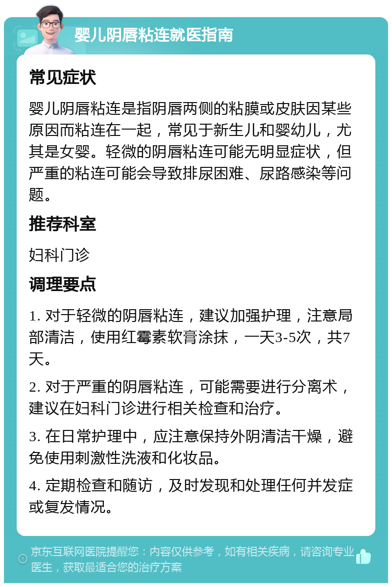 婴儿阴唇粘连就医指南 常见症状 婴儿阴唇粘连是指阴唇两侧的粘膜或皮肤因某些原因而粘连在一起，常见于新生儿和婴幼儿，尤其是女婴。轻微的阴唇粘连可能无明显症状，但严重的粘连可能会导致排尿困难、尿路感染等问题。 推荐科室 妇科门诊 调理要点 1. 对于轻微的阴唇粘连，建议加强护理，注意局部清洁，使用红霉素软膏涂抹，一天3-5次，共7天。 2. 对于严重的阴唇粘连，可能需要进行分离术，建议在妇科门诊进行相关检查和治疗。 3. 在日常护理中，应注意保持外阴清洁干燥，避免使用刺激性洗液和化妆品。 4. 定期检查和随访，及时发现和处理任何并发症或复发情况。