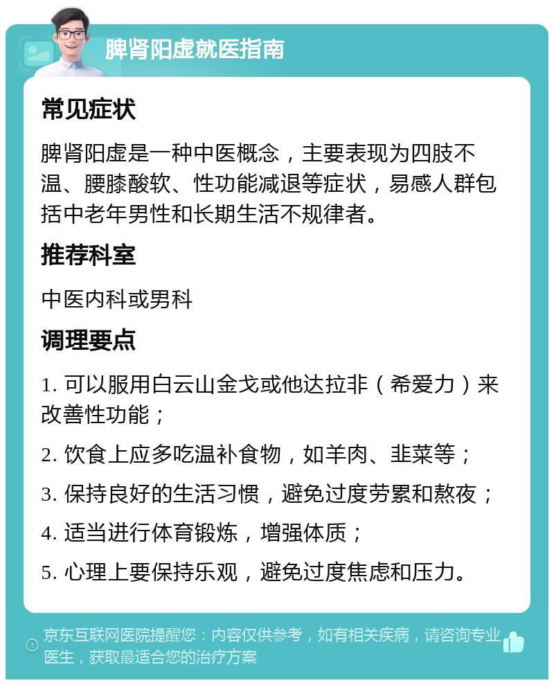 脾肾阳虚就医指南 常见症状 脾肾阳虚是一种中医概念，主要表现为四肢不温、腰膝酸软、性功能减退等症状，易感人群包括中老年男性和长期生活不规律者。 推荐科室 中医内科或男科 调理要点 1. 可以服用白云山金戈或他达拉非（希爱力）来改善性功能； 2. 饮食上应多吃温补食物，如羊肉、韭菜等； 3. 保持良好的生活习惯，避免过度劳累和熬夜； 4. 适当进行体育锻炼，增强体质； 5. 心理上要保持乐观，避免过度焦虑和压力。