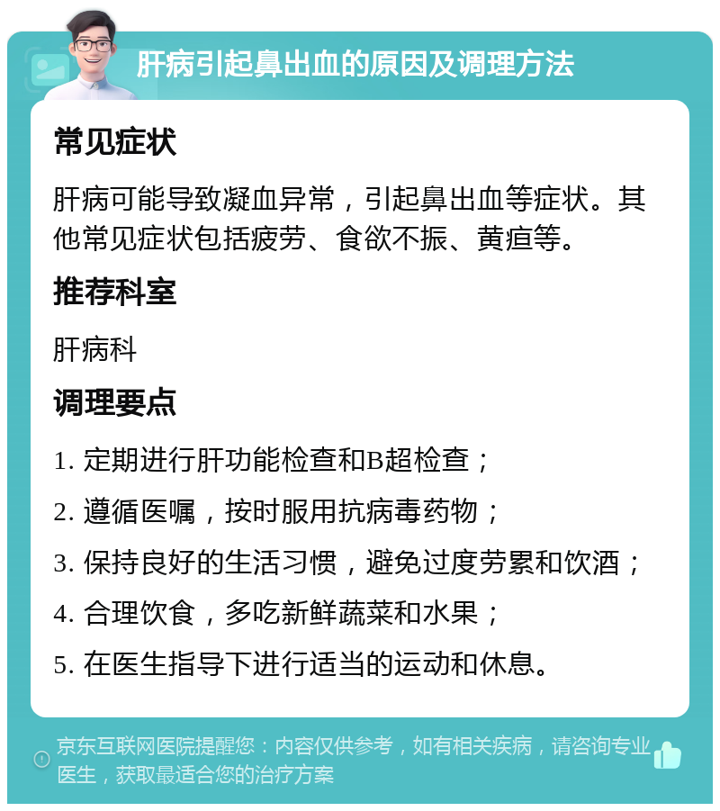 肝病引起鼻出血的原因及调理方法 常见症状 肝病可能导致凝血异常，引起鼻出血等症状。其他常见症状包括疲劳、食欲不振、黄疸等。 推荐科室 肝病科 调理要点 1. 定期进行肝功能检查和B超检查； 2. 遵循医嘱，按时服用抗病毒药物； 3. 保持良好的生活习惯，避免过度劳累和饮酒； 4. 合理饮食，多吃新鲜蔬菜和水果； 5. 在医生指导下进行适当的运动和休息。