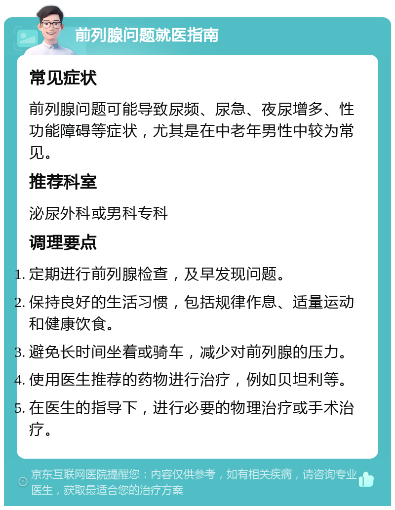 前列腺问题就医指南 常见症状 前列腺问题可能导致尿频、尿急、夜尿增多、性功能障碍等症状，尤其是在中老年男性中较为常见。 推荐科室 泌尿外科或男科专科 调理要点 定期进行前列腺检查，及早发现问题。 保持良好的生活习惯，包括规律作息、适量运动和健康饮食。 避免长时间坐着或骑车，减少对前列腺的压力。 使用医生推荐的药物进行治疗，例如贝坦利等。 在医生的指导下，进行必要的物理治疗或手术治疗。