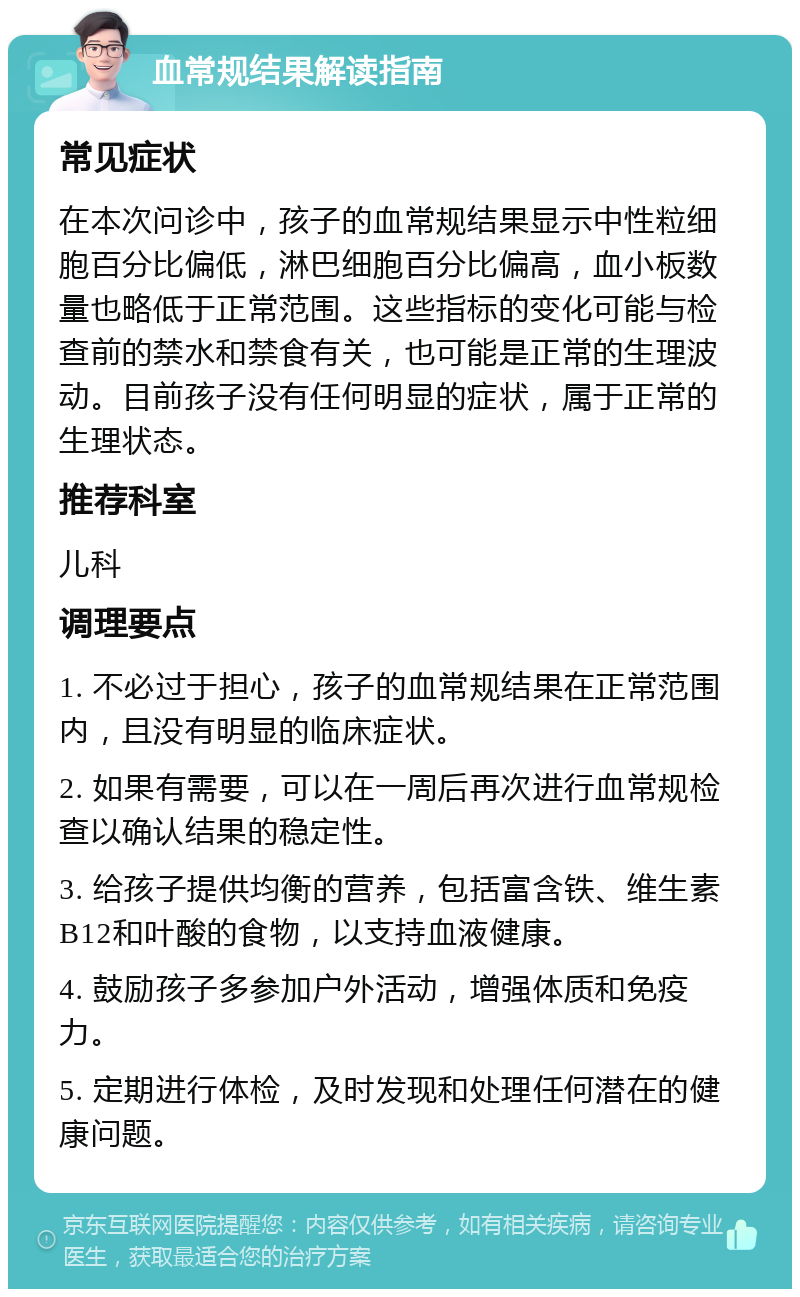 血常规结果解读指南 常见症状 在本次问诊中，孩子的血常规结果显示中性粒细胞百分比偏低，淋巴细胞百分比偏高，血小板数量也略低于正常范围。这些指标的变化可能与检查前的禁水和禁食有关，也可能是正常的生理波动。目前孩子没有任何明显的症状，属于正常的生理状态。 推荐科室 儿科 调理要点 1. 不必过于担心，孩子的血常规结果在正常范围内，且没有明显的临床症状。 2. 如果有需要，可以在一周后再次进行血常规检查以确认结果的稳定性。 3. 给孩子提供均衡的营养，包括富含铁、维生素B12和叶酸的食物，以支持血液健康。 4. 鼓励孩子多参加户外活动，增强体质和免疫力。 5. 定期进行体检，及时发现和处理任何潜在的健康问题。