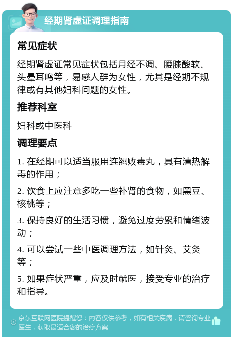 经期肾虚证调理指南 常见症状 经期肾虚证常见症状包括月经不调、腰膝酸软、头晕耳鸣等，易感人群为女性，尤其是经期不规律或有其他妇科问题的女性。 推荐科室 妇科或中医科 调理要点 1. 在经期可以适当服用连翘败毒丸，具有清热解毒的作用； 2. 饮食上应注意多吃一些补肾的食物，如黑豆、核桃等； 3. 保持良好的生活习惯，避免过度劳累和情绪波动； 4. 可以尝试一些中医调理方法，如针灸、艾灸等； 5. 如果症状严重，应及时就医，接受专业的治疗和指导。