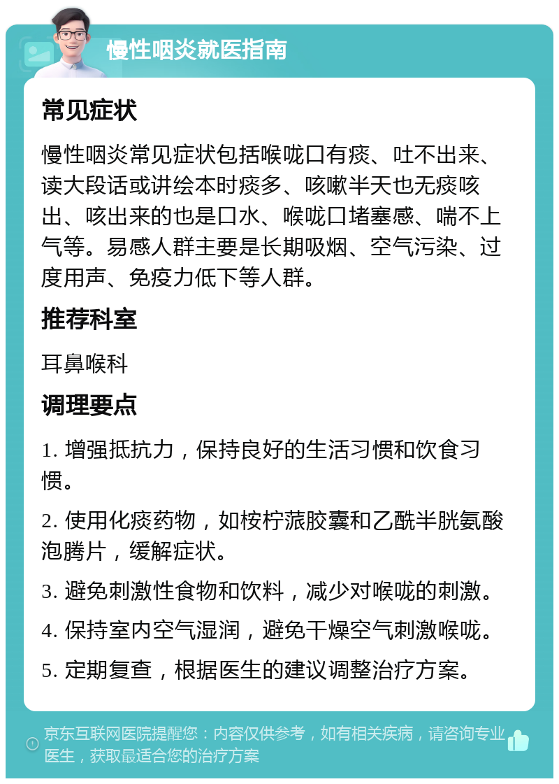 慢性咽炎就医指南 常见症状 慢性咽炎常见症状包括喉咙口有痰、吐不出来、读大段话或讲绘本时痰多、咳嗽半天也无痰咳出、咳出来的也是口水、喉咙口堵塞感、喘不上气等。易感人群主要是长期吸烟、空气污染、过度用声、免疫力低下等人群。 推荐科室 耳鼻喉科 调理要点 1. 增强抵抗力，保持良好的生活习惯和饮食习惯。 2. 使用化痰药物，如桉柠蒎胶囊和乙酰半胱氨酸泡腾片，缓解症状。 3. 避免刺激性食物和饮料，减少对喉咙的刺激。 4. 保持室内空气湿润，避免干燥空气刺激喉咙。 5. 定期复查，根据医生的建议调整治疗方案。