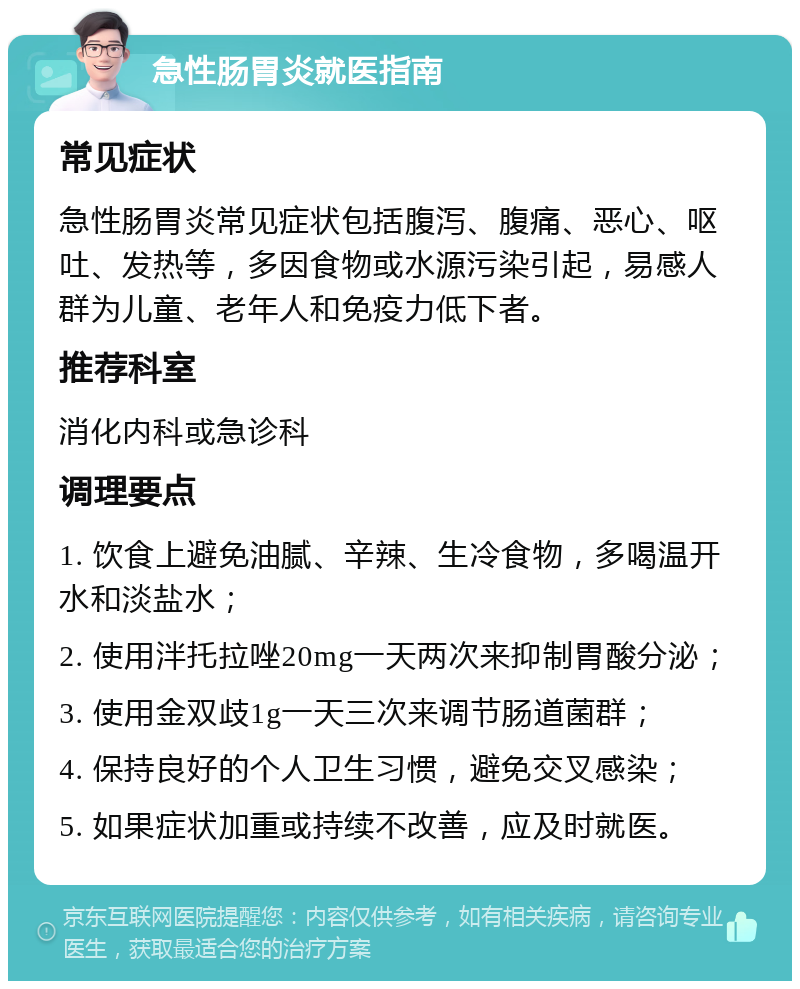 急性肠胃炎就医指南 常见症状 急性肠胃炎常见症状包括腹泻、腹痛、恶心、呕吐、发热等，多因食物或水源污染引起，易感人群为儿童、老年人和免疫力低下者。 推荐科室 消化内科或急诊科 调理要点 1. 饮食上避免油腻、辛辣、生冷食物，多喝温开水和淡盐水； 2. 使用泮托拉唑20mg一天两次来抑制胃酸分泌； 3. 使用金双歧1g一天三次来调节肠道菌群； 4. 保持良好的个人卫生习惯，避免交叉感染； 5. 如果症状加重或持续不改善，应及时就医。