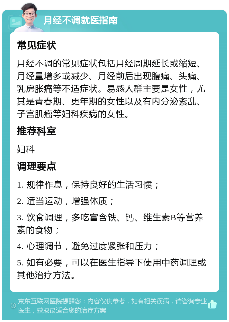 月经不调就医指南 常见症状 月经不调的常见症状包括月经周期延长或缩短、月经量增多或减少、月经前后出现腹痛、头痛、乳房胀痛等不适症状。易感人群主要是女性，尤其是青春期、更年期的女性以及有内分泌紊乱、子宫肌瘤等妇科疾病的女性。 推荐科室 妇科 调理要点 1. 规律作息，保持良好的生活习惯； 2. 适当运动，增强体质； 3. 饮食调理，多吃富含铁、钙、维生素B等营养素的食物； 4. 心理调节，避免过度紧张和压力； 5. 如有必要，可以在医生指导下使用中药调理或其他治疗方法。