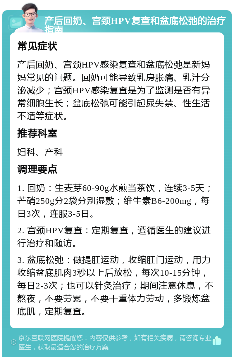 产后回奶、宫颈HPV复查和盆底松弛的治疗指南 常见症状 产后回奶、宫颈HPV感染复查和盆底松弛是新妈妈常见的问题。回奶可能导致乳房胀痛、乳汁分泌减少；宫颈HPV感染复查是为了监测是否有异常细胞生长；盆底松弛可能引起尿失禁、性生活不适等症状。 推荐科室 妇科、产科 调理要点 1. 回奶：生麦芽60-90g水煎当茶饮，连续3-5天；芒硝250g分2袋分别湿敷；维生素B6-200mg，每日3次，连服3-5日。 2. 宫颈HPV复查：定期复查，遵循医生的建议进行治疗和随访。 3. 盆底松弛：做提肛运动，收缩肛门运动，用力收缩盆底肌肉3秒以上后放松，每次10-15分钟，每日2-3次；也可以针灸治疗；期间注意休息，不熬夜，不要劳累，不要干重体力劳动，多锻炼盆底肌，定期复查。