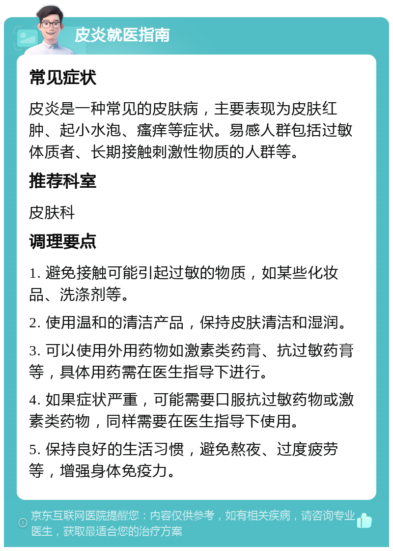 皮炎就医指南 常见症状 皮炎是一种常见的皮肤病，主要表现为皮肤红肿、起小水泡、瘙痒等症状。易感人群包括过敏体质者、长期接触刺激性物质的人群等。 推荐科室 皮肤科 调理要点 1. 避免接触可能引起过敏的物质，如某些化妆品、洗涤剂等。 2. 使用温和的清洁产品，保持皮肤清洁和湿润。 3. 可以使用外用药物如激素类药膏、抗过敏药膏等，具体用药需在医生指导下进行。 4. 如果症状严重，可能需要口服抗过敏药物或激素类药物，同样需要在医生指导下使用。 5. 保持良好的生活习惯，避免熬夜、过度疲劳等，增强身体免疫力。