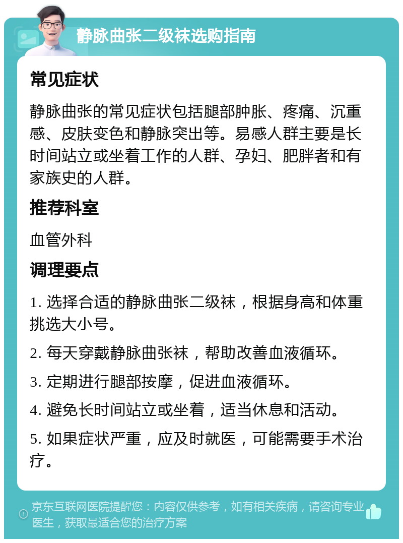 静脉曲张二级袜选购指南 常见症状 静脉曲张的常见症状包括腿部肿胀、疼痛、沉重感、皮肤变色和静脉突出等。易感人群主要是长时间站立或坐着工作的人群、孕妇、肥胖者和有家族史的人群。 推荐科室 血管外科 调理要点 1. 选择合适的静脉曲张二级袜，根据身高和体重挑选大小号。 2. 每天穿戴静脉曲张袜，帮助改善血液循环。 3. 定期进行腿部按摩，促进血液循环。 4. 避免长时间站立或坐着，适当休息和活动。 5. 如果症状严重，应及时就医，可能需要手术治疗。